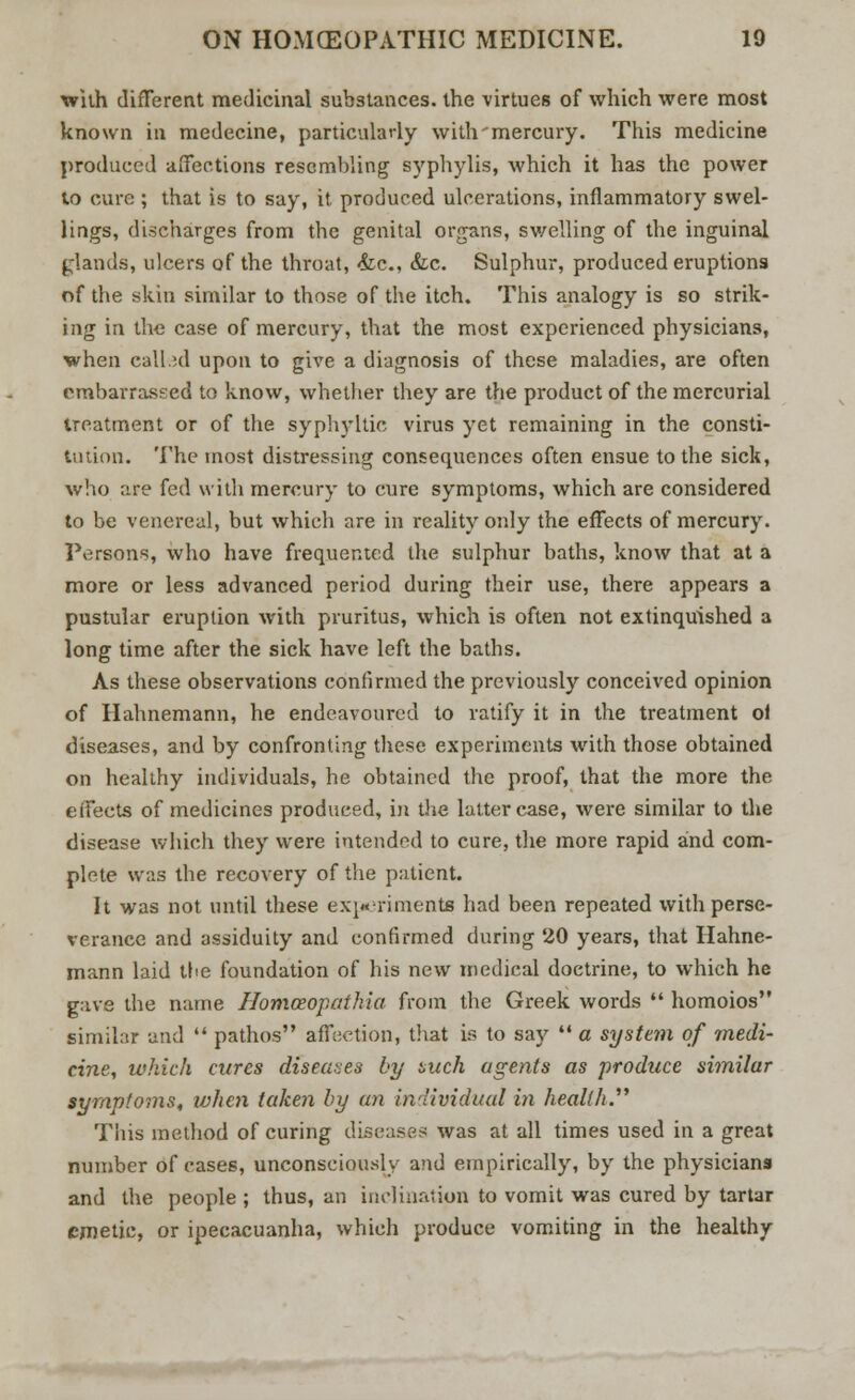 with different medicinal substances, the virtues of which were most known in medecine, particularly with mercury. This medicine produced affections resembling syphylis, which it has the power to cure ; that is to say, it. produced ulcerations, inflammatory swel- lings, discharges from the genital organs, swelling of the inguinal glands, ulcers of the throat, &c, &c. Sulphur, produced eruptions of the skin similar to those of the itch. This analogy is so strik- ing in the case of mercury, that the most experienced physicians, when called upon to give a diagnosis of these maladies, are often embarrassed to know, whether they are the product of the mercurial treatment or of the syphyltic virus yet remaining in the consti- tution. The most distressing consequences often ensue to the sick, who are fed with mercury to cure symptoms, which are considered to be venereal, but which are in reality only the effects of mercury. Persons, who have frequented the sulphur baths, know that at a more or less advanced period during their use, there appears a pustular eruption with pruritus, which is often not extinquished a long time after the sick have left the baths. As these observations confirmed the previously conceived opinion of Hahnemann, he endeavoured to ratify it in the treatment ol diseases, and by confronting these experiments with those obtained on healthy individuals, he obtained the proof, that the more the effects of medicines produced, in die latter case, were similar to the disease which they were intended to cure, the more rapid and com- plete was the recovery of the patient. It was not until these experiments had been repeated with perse- verance and assiduity and confirmed during 20 years, that Hahne- mann laid the foundation of his new medical doctrine, to which he gave the name Homceopathia from the Greek words homoios similar and pathos affection, that is to say a system of medi- cine, which cures diseases by such agents as produce similar symptoms, when taken by an individual in health. This method of curing diseases was at all times used in a great number of cases, unconsciously and empirically, by the physicians and the people ; thus, an inclination to vomit was cured by tartar emetic, or ipecacuanha, which produce vomiting in the healthy