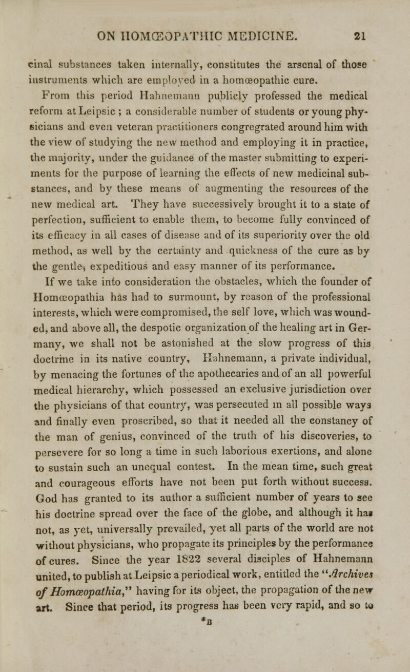 cinal substances taken internally, constitutes the arsenal of those instruments which are employed in a homoeopathic cure. From this period Hahnemann publicly professed the medical reform atLeipsic ; a considerable number of students or young phy- sicians and even veteran practitioners congregrated around him with the view of studying the new method and employing it in practice, the majority, under the guidance of the master submitting to experi- ments for the purpose of learning the effects of new medicinal sub- stances, and by these means of augmenting the resources of the new medical art. They have successively brought it to a state of perfection, sufficient to enable them, to become fully convinced of its efficacy in all cases of disease and of its superiority over the old method, as well by the certainty and quickness of the cure as by the gentle, expeditious and easy manner of its performance. If we take into consideration the obstacles, which the founder of Homoeopathia has had to surmount, by reason of the professional interests, which were compromised, the self love, which was wound- ed, and above all, the despotic organization of the healing art in Ger- many, we shall not be astonished at the slow progress of this doctrine in its native country, Hahnemann, a private individual, by menacing the fortunes of the apothecaries and of an all powerful medical hierarchy, which possessed an exclusive jurisdiction over the physicians of that country, was persecuted in all possible ways and finally even proscribed, so that it needed all the constancy of the man of genius, convinced of the truth of his discoveries, to persevere for so long a time in such laborious exertions, and alone to sustain such an unequal contest. In the mean time, such great and courageous efforts have not been put forth without success. God has granted to its author a sufficient number of years to see his doctrine spread over the face of the globe, and although it hai not, as yet, universally prevailed, yet all parts of the world are not without physicians, who propagate its principles by the performance of cures. Since the year 1S22 several disciples of Hahnemann united, to publish at Leipsic a periodical work, entitled the Archives of Homoeopathia having for its object, the propagation of the new art. Since that period, its progress has been vciy rapid, and so to *B