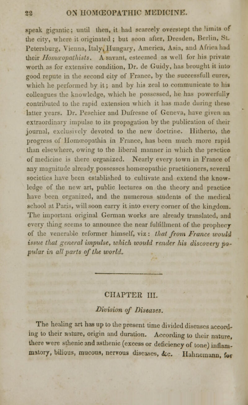 speak gigantic; until then, it had scarcely overstept the limiti of the city, where it originated ; but soon after, Dresden, Berlin, St. Petersburg, Vienna, Italy, Hungary, America, Asia, and Africa had their Homceopathists. A savant, esteemed as well for bis private worth as for extensive condition, Dr. de Guidy, has brought it into good repute in the second city of France, by the successful] ourea, which he performed by it; and by bis zeal to communicate to bis colleagues the knowledge, which be possessed, he has powerfully contributed to the rapid extension which it lias made dining these latter years. Dr. Peschier and Dufresne of Geneva, have given an extraordinary impulse to its propagation by the publication of their journal, exclusively devoted to the new doctrine. Hitherto, the progress of Homceopathia in France, has been much more rapid than elsewhere, owing to the liberal manner in which the practice of medicine is there organized. Nearly every town in France of any magnitude already possesses homoeopathic practitioners, several societies have been established to cultivate and extend the know- ledge of the new art, public lectures on the theory and practice have been organized, and the numerous students of the medical school at Paris, will soon carry it into every corner of the kingdom. The important original German works are already translated, and every thing seems to announce the near fulfillment of the prophecy of the venerable reformer himself, viz : that from France would issue that general impulse, which would render his discovery po- pular in all parts of the world* CHAPTER III. Division of Diseases. The healing art has up to the present time divided discuses accord- ing to their niture, origin and duration. According to their nature, there were sthenic and asthenic (excess or deficiency of tone) inflam- matory, bilious, mucous, nervous diseases, &e. Hahnemann, for