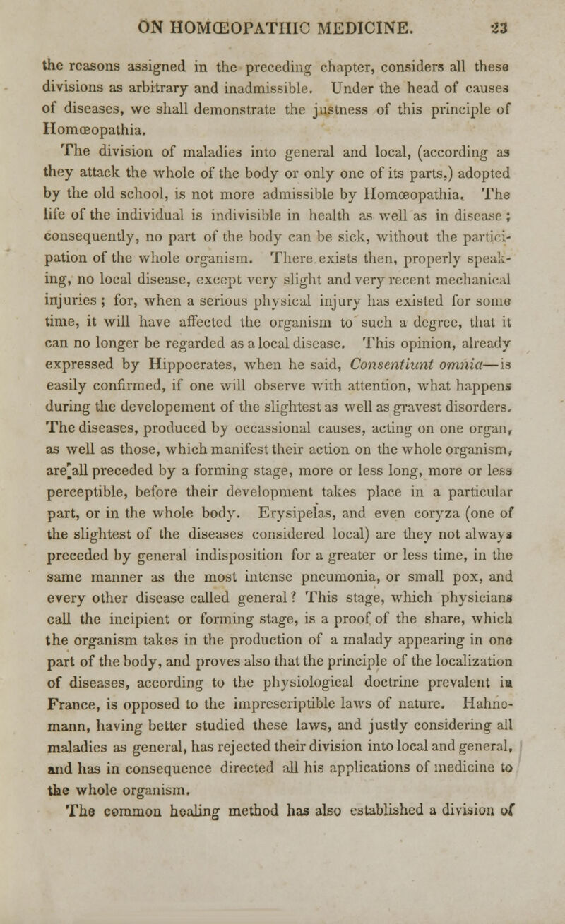 the reasons assigned in the preceding chapter, considers all these divisions as arbitrary and inadmissible. Under the head of causes of diseases, we shall demonstrate the justness of this principle of Homceopathia. The division of maladies into general and local, (according as they attack the whole of the body or only one of its parts,) adopted by the old school, is not more admissible by Homoeopathiat The life of the individual is indivisible in health as well as in disease ; consequently, no part of the body can be sick, without the partici- pation of the whole organism. There exists then, properly speak- ing, no local disease, except very slight and very recent mechanical injuries ; for, when a serious physical injury has existed for some time, it will have affected the organism to such a degree, that it can no longer be regarded as a local disease. This opinion, already expressed by Hippocrates, Avhen he said, Consentiunt omnia—is easily confirmed, if one will observe with attention, what happens during the developement of the slightest as well as gravest disorders. The diseases, produced by occassional causes, acting on one organ, as well as those, which manifest their action on the whole organism, are^all preceded by a forming stage, more or less long, more or less perceptible, before their development takes place in a particular part, or in the whole body. Erysipelas, and even coryza (one of the slightest of the diseases considered local) are they not always preceded by general indisposition for a greater or less time, in the same manner as the most intense pneumonia, or small pox, and every other disease called general ? This stage, which physicians call the incipient or forming stage, is a proof of the share, which the organism takes in the production of a malady appearing in one part of the body, and proves also that the principle of the localization of diseases, according to the physiological doctrine prevalent ia France, is opposed to the imprescriptible laws of nature. Hahne- mann, having better studied these laws, and justly considering all maladies as general, has rejected their division into local and general, and has in consequence directed all his applications of medicine lo the whole organism. The common healing method has also established a division of