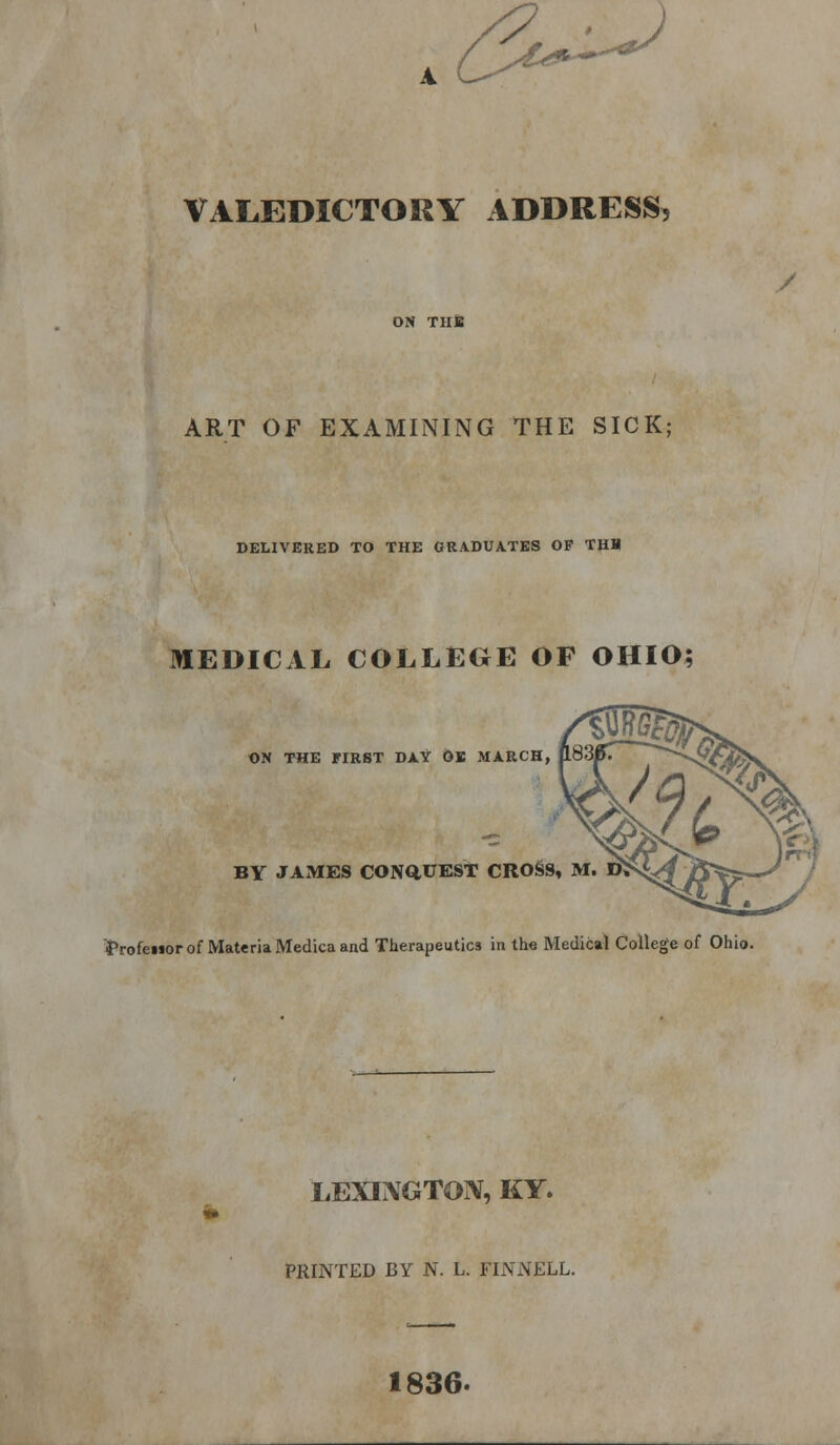 VALEDICTORY ADDRESS, / ART OF EXAMINING THE SICK; DELIVERED TO THE GRADUATES OF THH MEDICAL COLLEGE OF OHIO; ON THE FIRST DAY OK MARCH, BY JAxMES CONQ.UEST CROSS, M. D> ■Profenor of Materia Medica and Therapeutics in the Medical College of Ohio. LEXINGTON, KY. PRINTED BY N. L. FIN NELL. 1836.