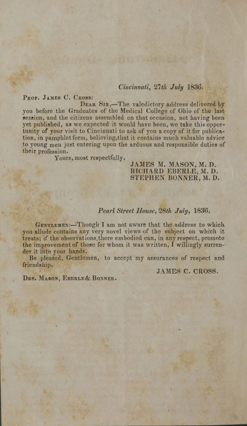 Cincinnati, 21th July 183(5. Prof. James C. Cross: Dear Sir,—The valedictory address delivered by you before the Graduates of the Medical College of Ohio of the last session, and the citizens assembled on that occasion, not having been yet published, as we expected it would have been, we take this oppor* tunity of your visit to Cincinnati to ask of you a copy of it for publica- tion, in pamphlet form, believing.that it contains much valuable advice to young men just entering upon the arduous and responsible duties of their profession. Yours, most respectfully. JAMES M. MASON, M. D. RICHARD EBERLE, M. D. STEPHEN BONNER, M. D. Pearl Street House, 28th July, 1836. Gentlemen:—Though I am not aware that the address to which you allude contains any very novel views of the subject on which it treats; if the observations.there embodied can, in any respect, promote the improvement of those for whom it was written, I willingly surren- der it into your hands. Be pleased, Gentlemen, to accept my assurances of respect and friendship. JAMES C. CROSS. Drs. Mason, Eberle& Bonner.