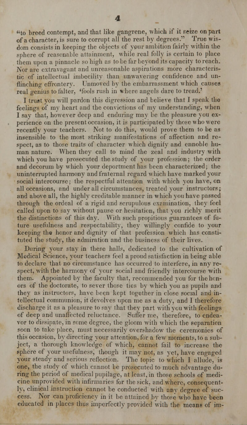 to breed contempt, and that like gangrene, which if it seize on part of a character, is sure to corrupt all the rest by degrees. True wis- dom consists in keeping the objects of your ambition fairly within the sphere of reasonable attainment, while real folly is certain to place them upon a pinnacle so high as to be far beyond its capacity to reach. Nor are extravagant and unreasonable aspirations more characteris- tic of intellectual imbecility than unwavering confidence and un- flinching effrontery. Unmoved by the embarrassment which causes real genius to falter, 'fools rush in where angels dare to tread.' I truet you will pardon this digression and believe that I speak the feelings of my heart and the convictions of my understanding, when I say that, however deep and enduring may be the pleasure you ex- perience on the present occasion, it is participated by those who were recently your teachers. Not to do this, would prove them to be as insensible to the most striking manifestations of affection and re- spect, as to those traits of character which dignify and ennoble hu- man nature. When they call to mind the zeal and industry with which you have prosecuted the study of your profession; the order and decorum by which your deportment has been characterized; the uninterrupted harmony and fraternal regard which have marked your social intercourse; the respectful attention with which you have, on all occasions, and under all circumstances, treated your instructors; and above all, the highly creditable manner in which you have passed through the ordeal of a rigid and scrupulous examination, they feel called upon to say without pause or hesitation, that you richly merit the distinctions of this day. With such propitious guarantees of fu- ture usefulness and respectability, they willingly confide to your keeping the honor and dignity of that profession which has consti- tuted the study, the admiration and the business of their lives. During your stay in these halls, dedicated to the cultivation of Medical Science, your teachers feel a proud satisfaction in being able to declare that no circumstance has occurred to interfere, in any re- spect, with the harmony of your social and friendly intercourse with them. Appointed by the faculty that, recommended you for the lien- ors of the doctorate, to sever ihose tics by which you as pupils and they as instructors, have been kept together in close social and in- tellectual communion, it devolves upon me as a duty, and I therefore discharge it as a pleasure to say that they part with ycu with feelings of deep and unaffected reluctance. Suffer me, therefore, to endea- vor to dissipate, in some degree, the gloom with which the separation soon to take place, must necessarily overshadow the ceremonies of this occasion, by directing your attention, for a few moments, to a sub- ject, a thorough knowledge of which, cannot fail to increase the sphere of your usefulness, though it may not, as yet, have engaged your steady and serious reflection. The topic to which I allude, is one, the study of which cannot be prosecuted to much advantage du- ring the period of medical pupilage, at least, in those schools of medi- cine unprovided with infirmaries for the sick, and where, consequent- ly, clinical instruction cannot be conducted with anv degree of suc- cess. Nor can proficiency in it be attained by those who have been educated in places thus imperfectly provided with the means of im-