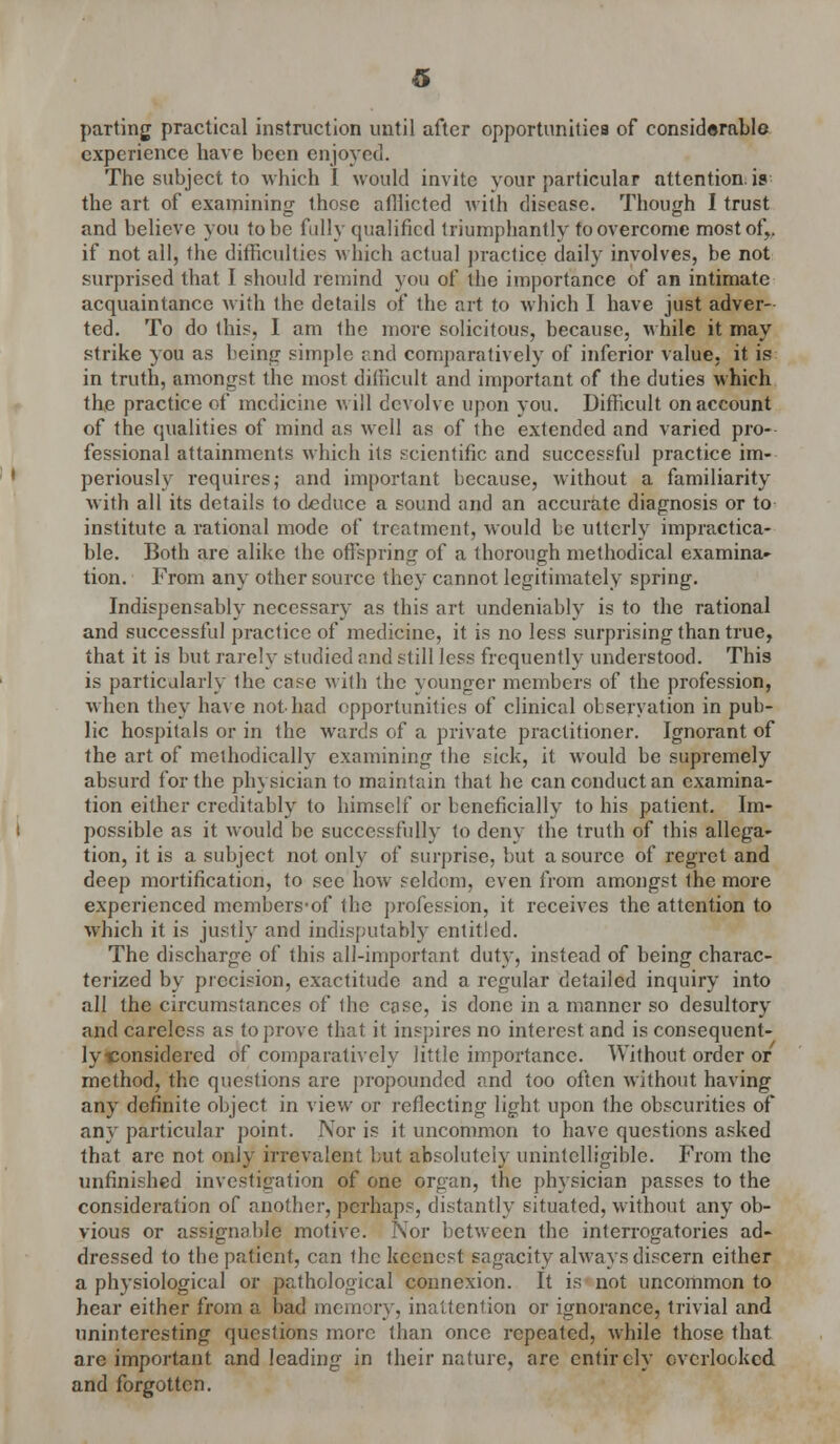 parting practical instruction until after opportunities of considerable experience have been enjoyed. The subject to which I would invite your particular attention, is the art of examining- those afllicted with disease. Though I trust and believe you to be fully qualified triumphantly to overcome most of,, if not all, the difficulties which actual practice daily involves, be not surprised that I should remind you of the importance of an intimate acquaintance with the details of the art to which I have just adver- ted. To do this, I am the more solicitous, because, while it may strike you as being simple and comparatively of inferior value, it is in truth, amongst the most difficult and important of the duties which the practice of medicine will devolve upon you. Difficult on account of the qualities of mind as well as of the extended and varied pro- fessional attainments which its scientific and successful practice im- periously requires; and important because, without a familiarity with all its details to deduce a sound and an accurate diagnosis or to institute a rational mode of treatment, would be utterly impractica- ble. Both are alike the offspring of a thorough methodical examina- tion. From any other source they cannot legitimately spring. Indispensably necessary as this art undeniably is to the rational and successful practice of medicine, it is no less surprising than true, that it is but rarely studied and still less frequently understood. This is particularly Ihe case with the younger members of the profession, when they have not-had opportunities of clinical observation in pub- lic hospitals or in the wards of a private practitioner. Ignorant of the art of methodically examining the sick, it would be supremely absurd for the physician to maintain that he can conduct an examina- tion either creditably to himself or beneficially to his patient. Im- possible as it would be successfully to deny the truth of this allega- tion, it is a subject not only of surprise, but a source of regret and deep mortification, to see how seldom, even from amongst the more experienced members-of the profession, it receives the attention to which it is justly and indisputably entitled. The discharge of this all-important duty, instead of being charac- terized by precision, exactitude and a regular detailed inquiry into all the circumstances of the case, is done in a manner so desultory and careless as to prove that it inspires no interest and is consequent- ly«onsidered of comparatively little importance. Without order or method, the questions are propounded and too often without having any definite object in view or reflecting light upon the obscurities of any particular point. Nor is it uncommon to have questions asked that are not only irrevalent but absolutely unintelligible. From the unfinished investigation of one organ, the physician passes to the consideration of another, perhaps, distantly situated, without any ob- vious or assignable motive. Nor between the interrogatories ad- dressed to the patient, can the keenest sagacity always discern either a physiological or pathological connexion. It is not uncommon to hear either from a bad memory, inattention or ignorance, trivial and uninteresting questions more than once repeated, while those that are important and leading in their nature, are entirely overlooked and forgotten.