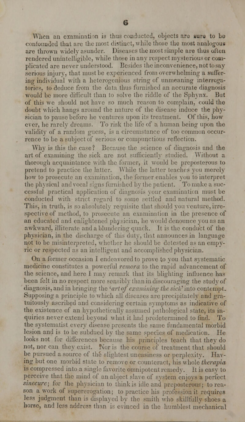 When an examination is thus conducted, objects are sure to be confounded that arc the most distinct, while (hose the most analogous are thrown widely asunder. Diseases the most simple are thus often rendered unintelligible, while those in any respect mysterious or com- plicated are never understood. Besides the inconvenience, not to say serious injury, that must be experienced from overwhelming a suffer- ing individual with a heterogenious string of unmeaning interroga- tories, to deduce from the data thus furnished an accurate diagnosis would be more difficult than to solve the riddle of the Sphynx. But of this we should not have so much reason lo complain, could the doubt which hangs around the nature of the disease induce the phy- sician to pause before he ventures upon its treatment. Of this, how ever, he rarely dreams. To risk the life of a human being upon the validity of a random guess, is a circumstance of too common occur- rence to be a subject of serious or compunctious reflection. Why is this the case? Because the science of diagnosis and ihe art of examining the sick arc not sufficiently studied. Without a thorough acquaintance with the former, it would be preposterous to pretend to practice the latter. While the latter teaches you merely how to prosecute an examination, the former enables you to interpret the physical and vocal signs furnished by the patient. To make a suc- cessful practical application of diagnosis your examination must be conducted with strict regard to some settled and natural method. This, in truth, is so absolutely requisite that should you venture, irre- spective of method, to prosecute an examination in the presence of an educated and enlightened physician, he would denounce you as an awkward, illiterate and a blundering quack. It is the conduct of the physician, in the discharge of this duty, that announces in language not to be misinterpreted, whether he should be detested as an empy- ric or respected as an intelligent and accomplished physician. On a former occasion I endeavored to prove to you that systematic medicine constitutes a powerful remora to the rapid advancement of the science, and here I may remark that its blighting influence has been felt in no respect more sensibly than in discouraging the study of diagnosis, and in bringing the 'art of examining the sick'' into contempt. Supposing a principle to which all diseases are precipitately and gra- tuitously ascribed and considering certain symptoms as indicative of the existence of an hypothetically assumed pathological state, its in- quiries never extend beyond what it had predetermined to find. To the systematist every disease presents the same fundamental morbid lesion and is to be subdued by the same species of medication. He looks not for differences because his principles teach that they do not, nor can they exist. Nor is the course of treatment that should be pursued a source of the slightest uneasiness or perplexity. Hav- ing but one morbid state to remove or counteract, his whole thcropia is compressed into a single favorite omnipotent remedy. It is easy to perceive that the mind of an abject slave of system enjoys a perfect sinecure; for the physician to think is idle and preposterous; to rea- son a work of supererogation; to practice his profession it requires less judgment than is displayed by the smith who skillfully shoes a horse, and less address than is evinced in the humblest mechanical