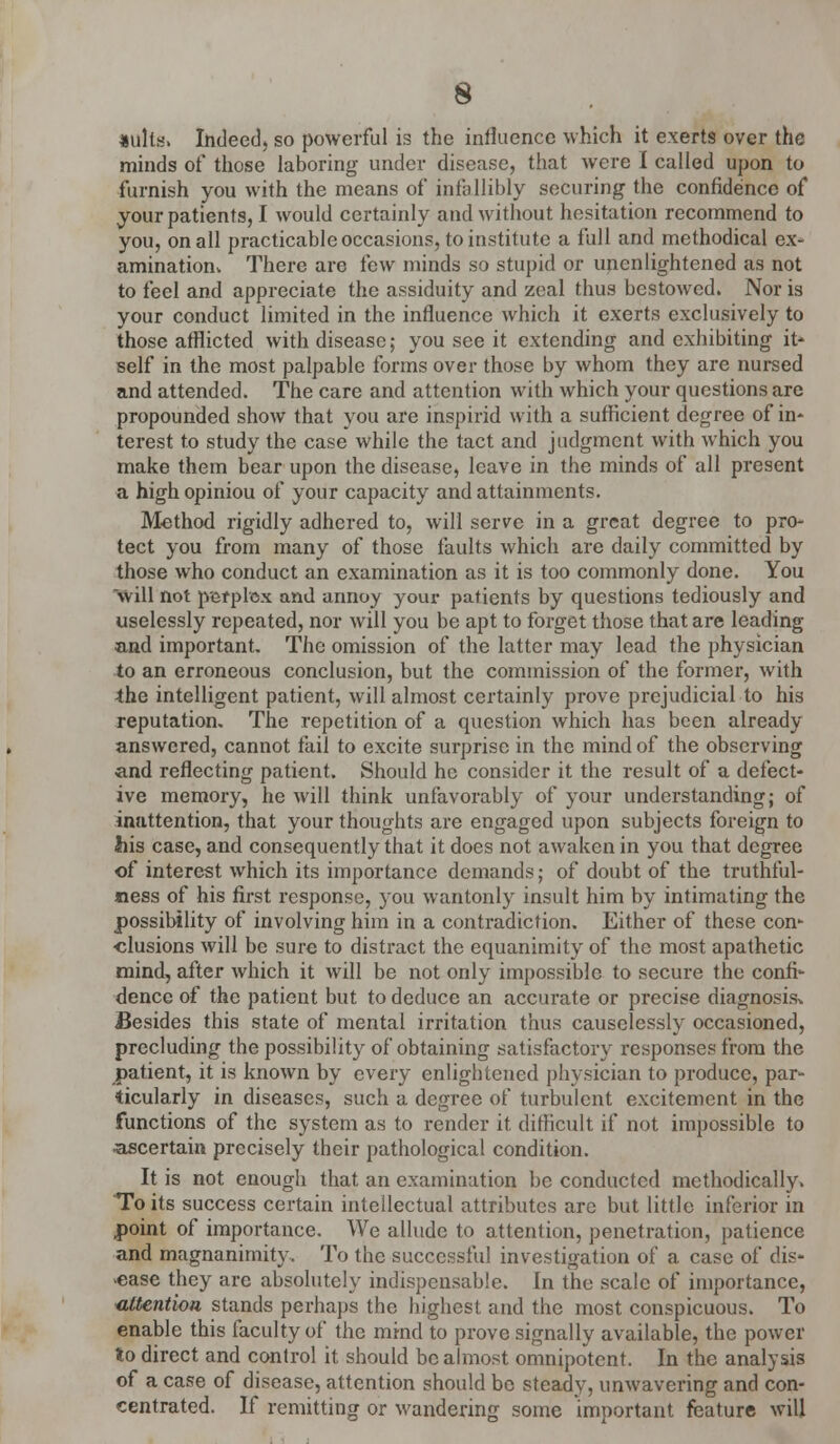 nulls. Indeed) so powerful is the influence which it exerts over the minds of those laboring under disease, that were I called upon to furnish you with the means of infallibly securing the confidence of your patients, I would certainly and without hesitation recommend to you, on all practicable occasions, to institute a full and methodical cx- aminatiom There arc few minds so stupid or unenlightened as not to feel and appreciate the assiduity and zeal thus bestowed. Nor is your conduct limited in the influence which it exerts exclusively to those afflicted with disease; you see it extending and exhibiting it- self in the most palpable forms over those by whom they are nursed and attended. The care and attention with which your questions are propounded show that you are inspirid with a sufficient degree of in- terest to study the case while the tact and judgment with which you make them bear upon the disease, leave in the minds of all present a high opiniou of your capacity and attainments. Method rigidly adhered to, will serve in a great degree to pro- tect you from many of those faults which are daily committed by those who conduct an examination as it is too commonly done. You 'will not perplex and annoy your patients by questions tediously and uselessly repeated, nor will you be apt to forget those that arc leading and important. The omission of the latter may lead the physician to an erroneous conclusion, but the commission of the former, with -the intelligent patient, will almost certainly prove prejudicial to his reputation. The repetition of a question which has been already answered, cannot fail to excite surprise in the mind of the observing and reflecting patient. Should he consider it the result of a defect- ive memory, he will think unfavorably of your understanding; of inattention, that your thoughts are engaged upon subjects foreign to his case, and consequently that it does not awaken in you that degree of interest which its importance demands; of doubt of the truthful- ness of his first response, you wantonly insult him by intimating the possibility of involving him in a contradiction. Either of these con- clusions will be sure to distract the equanimity of the most apathetic mind, after which it will be not only impossible to secure the confi- dence of the patient but to deduce an accurate or precise diagnosis^ Besides this state of mental irritation thus causelessly occasioned, precluding the possibility of obtaining satisfactory responses from the patient, it is known by every enlightened physician to produce, par- ticularly in diseases, such a degree of turbulent excitement in the functions of the system as to render it difficult if not impossible to ascertain precisely their pathological condition. It is not enough that an examination be conducted methodically. To its success certain intellectual attributes are but little inferior in point of importance. We allude to attention, penetration, patience and magnanimity. To the successful investigation of a case of dis- ease they are absolutely indispensable. In the scale of importance, attention stands perhaps the highest and the most conspicuous. To enable this faculty of the mind to prove signally available, the power to direct and control it should be almost omnipotent. In the analysis of a case of disease, attention should be steady, unwavering and con- centrated. If remitting or wandering some important feature will