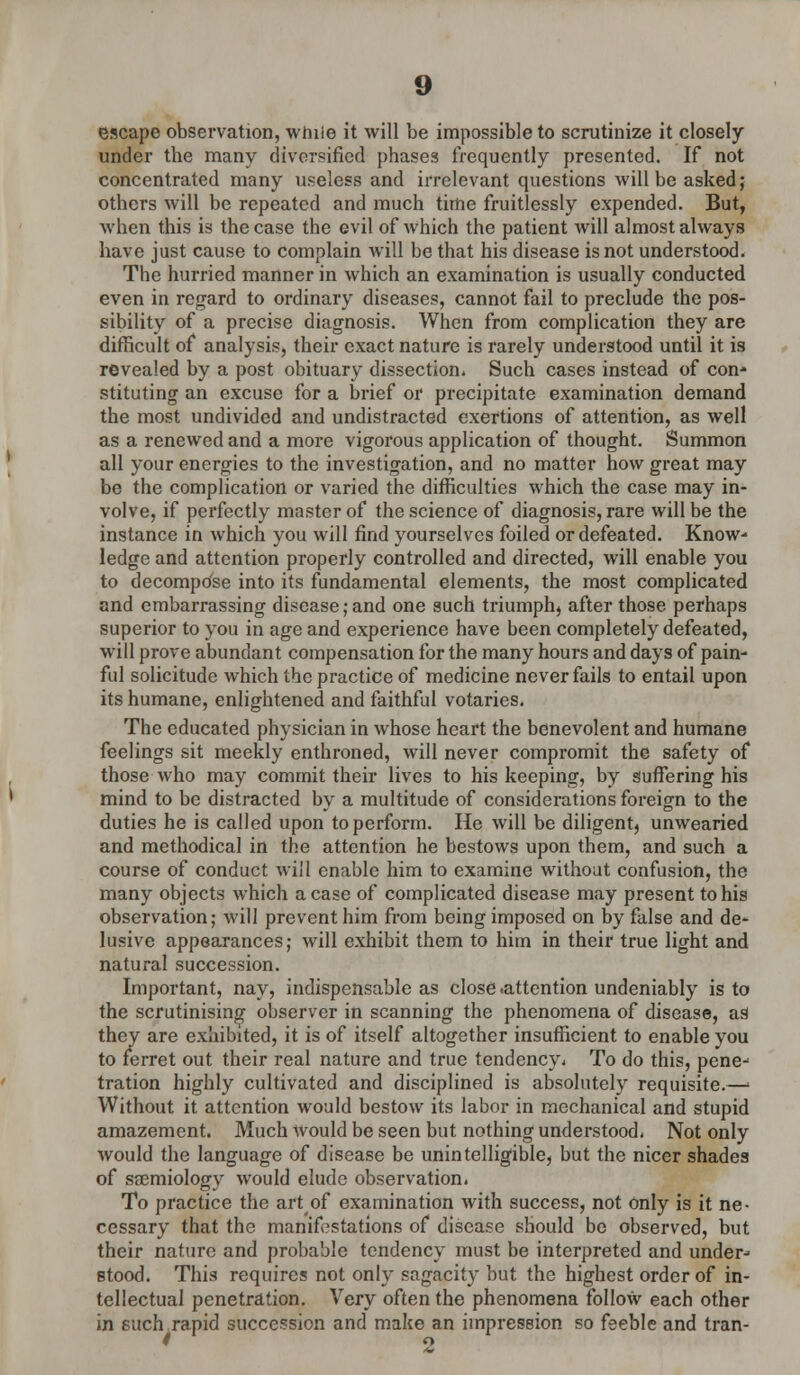 escape observation, while it will be impossible to scrutinize it closely under the many diversified phases frequently presented. If not concentrated many useless and irrelevant questions will be asked; others will be repeated and much time fruitlessly expended. But, when this is the case the evil of which the patient will almost always have just cause to complain will be that his disease is not understood. The hurried manner in which an examination is usually conducted even in regard to ordinary diseases, cannot fail to preclude the pos- sibility of a precise diagnosis. When from complication they are difficult of analysis, their exact nature is rarely understood until it is revealed by a post obituary dissection. Such cases instead of con* stituting an excuse for a brief or precipitate examination demand the most undivided and undistracted exertions of attention, as well as a renewed and a more vigorous application of thought. Summon all your energies to the investigation, and no matter how great may be the complication or varied the difficulties which the case may in- volve, if perfectly master of the science of diagnosis, rare will be the instance in which you will find yourselves foiled or defeated. Know- ledge and attention properly controlled and directed, will enable you to decompose into its fundamental elements, the most complicated and embarrassing disease; and one such triumph, after those perhaps superior to you in age and experience have been completely defeated, will prove abundant compensation for the many hours and days of pain- ful solicitude which the practice of medicine never fails to entail upon its humane, enlightened and faithful votaries. The educated physician in whose heart the benevolent and humane feelings sit meekly enthroned, will never compromit the safety of those who may commit their lives to his keeping, by suffering his mind to be distracted by a multitude of considerations foreign to the duties he is called upon to perform. He will be diligent, unwearied and methodical in the attention he bestows upon them, and such a course of conduct will enable him to examine without confusion, the many objects which a case of complicated disease may present to his observation; will prevent him from being imposed on by false and de- lusive appearances; will exhibit them to him in their true light and natural succession. Important, nay, indispensable as close .attention undeniably is to the scrutinising observer in scanning the phenomena of disease, a9 they are exhibited, it is of itself altogether insufficient to enable you to ferret out their real nature and true tendency. To do this, penej tration highly cultivated and disciplined is absolutely requisite.—' Without it attention would bestow its labor in mechanical and stupid amazement. Much would be seen but nothing understood. Not only would the language of disease be unintelligible, but the nicer shades of ssemiology would elude observation. To practice the artof examination with success, not only is it ne- cessary that the manifestations of disease should be observed, but their nature and probable tendency must be interpreted and under-- stood. This requires not only sagacity but the highest order of in- tellectual penetration. Very often the phenomena follow each other in such rapid succession and make an impression so feeble and tran- ' 2