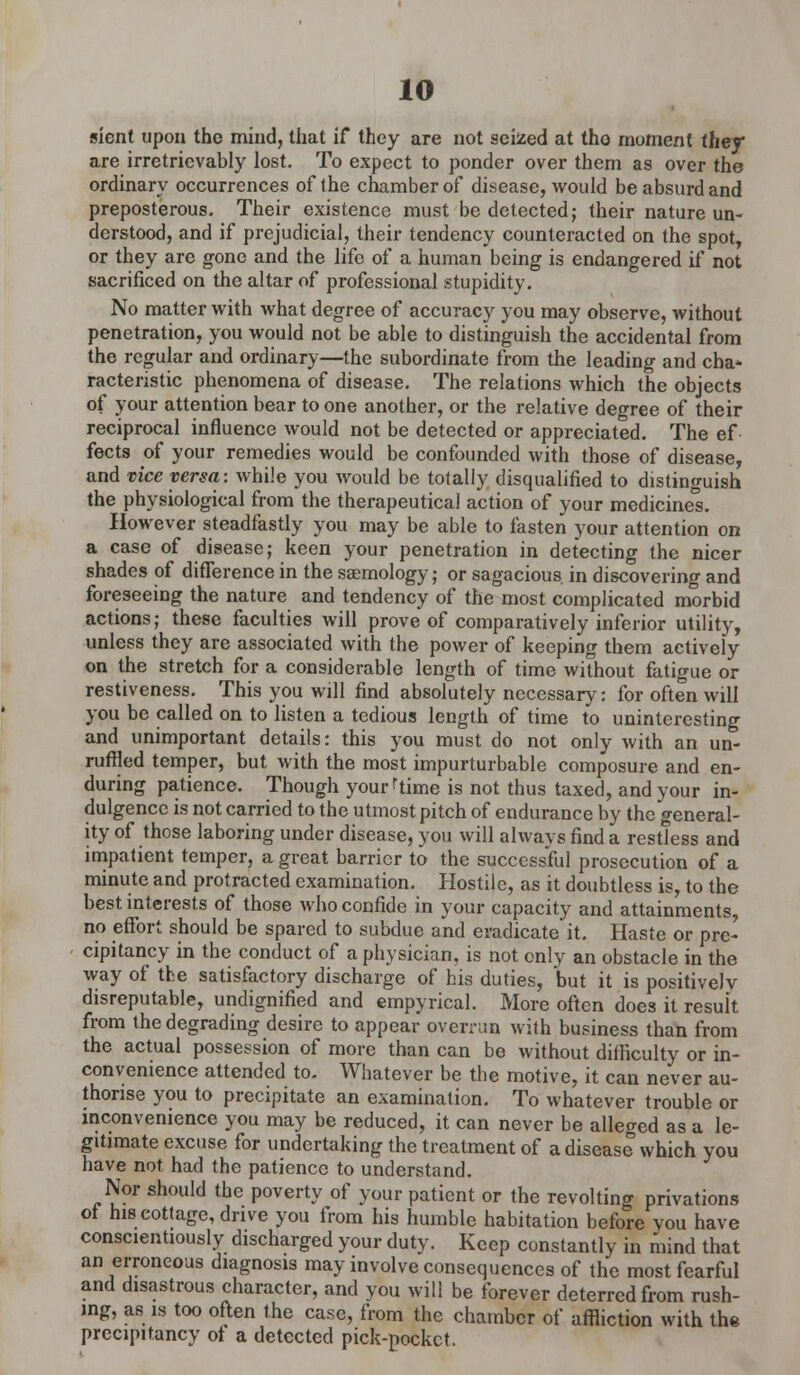 sient upon the mind, that if they are not seized at the moment they* are irretrievably lost. To expect to ponder over them as over the ordinary occurrences of the chamber of disease, would be absurd and preposterous. Their existence must be detected; their nature un- derstood, and if prejudicial, their tendency counteracted on the spot, or they are gone and the life of a human being is endangered if not sacrificed on the altar of professional stupidity. No matter with what degree of accuracy you may observe, without penetration, you would not be able to distinguish the accidental from the regular and ordinary—the subordinate from the leading and cha- racteristic phenomena of disease. The relations which the objects of your attention bear to one another, or the relative degree of their reciprocal influence would not be detected or appreciated. The ef fects of your remedies would be confounded with those of disease, and vice versa: while you would be totally disqualified to distinguish the physiological from the therapeutical action of your medicine's. However steadfastly you may be able to fasten your attention on a case of disease; keen your penetration in detecting the nicer shades of difference in the saemology; or sagacious in discovering and foreseeing the nature and tendency of the most complicated morbid actions; these faculties will prove of comparatively inferior utility, unless they are associated with the power of keeping them actively on the stretch for a considerable length of time without fatigue or restiveness. This you will find absolutely necessary: for often will you be called on to listen a tedious length of time to uninteresting and unimportant details: this you must do not only with an un- ruffled temper, but with the most impurturbable composure and en- during patience. Though yourrtime is not thus taxed, and your in- dulgence is not carried to the utmost pitch of endurance by the general- ity of those laboring under disease, you will always find a restless and impatient temper, a great barrier to the successful prosecution of a minute and protracted examination. Hostile, as it doubtless is, to the best interests of those who confide in your capacity and attainments, no effort should be spared to subdue and eradicate it. Haste or pre- cipitancy in the conduct of a physician, is not only an obstacle in the way of the satisfactory discharge of his duties, but it is positively disreputable, undignified and empyrical. More often does it result from the degrading desire to appear overran with business than from the actual possession of more than can be without difficulty or in- convenience attended to. AVhatever be the motive, it can never au- thorise you to precipitate an examination. To whatever trouble or inconvenience you may be reduced, it can never be alleged as a le- gitimate excuse for undertaking the treatment of a disease which you have not had the patience to understand. Nor should the poverty of your patient or the revolting privations ot his cottage, drive you from his humble habitation before vou have conscientiously discharged your duty. Keep constantly in mind that an erroneous diagnosis may involve consequences of the most fearful and disastrous character, and you will be forever deterred from rush- ing, as is too often the case, from the chamber of affliction with the precipitancy ot a detected pick-pocket.