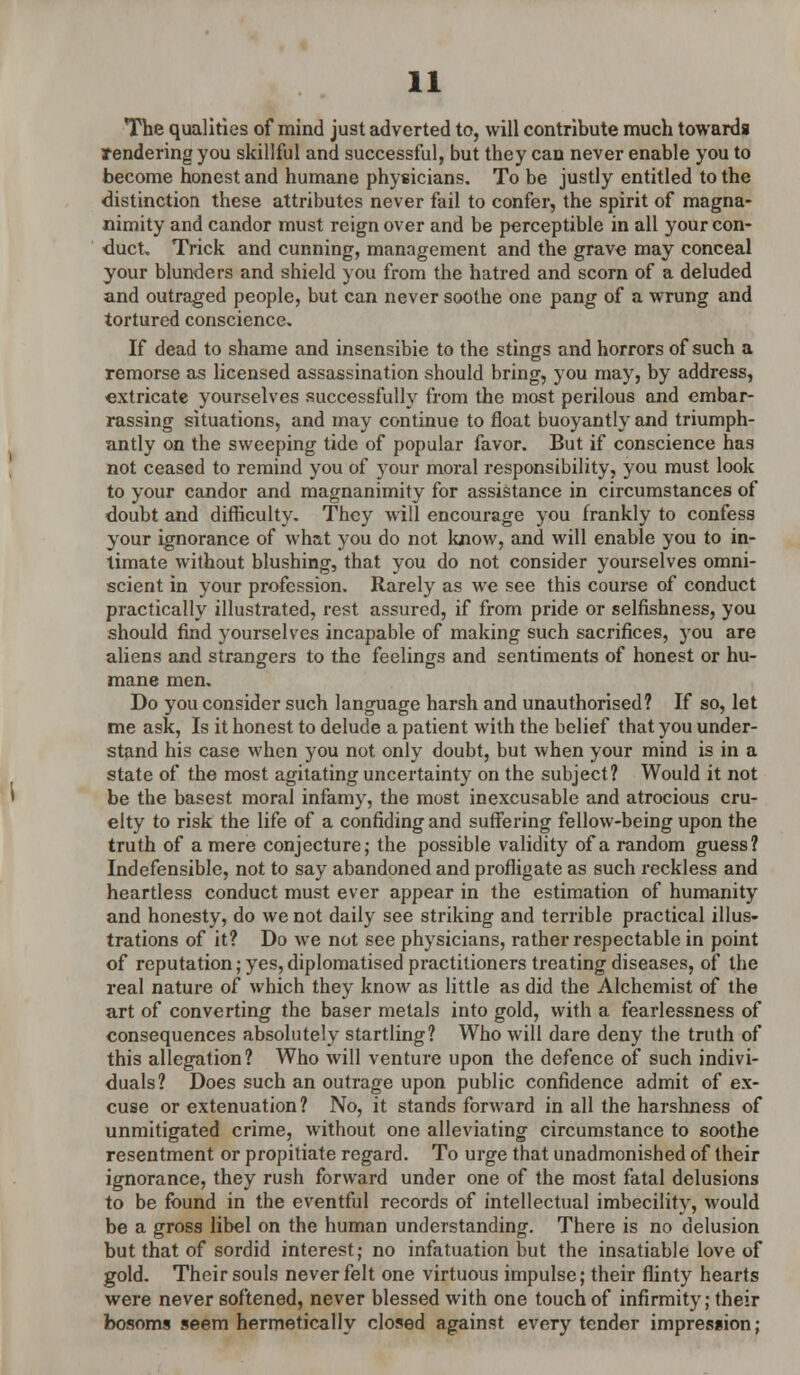 The qualities of mind just adverted to, will contribute much towards Tendering you skillful and successful, but they can never enable you to become honest and humane physicians. To be justly entitled to the distinction these attributes never fail to confer, the spirit of magna- nimity and candor must reign over and be perceptible in all your con- duct Trick and cunning, management and the grave may conceal your blunders and shield you from the hatred and scorn of a deluded and outraged people, but can never soothe one pang of a wrung and tortured conscience. If dead to shame and insensibie to the stings and horrors of such a remorse as licensed assassination should bring, you may, by address, extricate yourselves successfully from the most perilous and embar- rassing situations, and may continue to float buoyantly and triumph- antly on the sweeping tide of popular favor. But if conscience has not ceased to remind you of your moral responsibility, you must look to your candor and magnanimity for assistance in circumstances of doubt and difficulty. They will encourage you frankly to confess your ignorance of what you do not know, and will enable you to in- timate without blushing, that you do not consider yourselves omni- scient in your profession. Rarely as we see this course of conduct practically illustrated, rest assured, if from pride or selfishness, you should find yourselves incapable of making such sacrifices, you are aliens and strangers to the feelings and sentiments of honest or hu- mane men. Do you consider such language harsh and unauthorised? If so, let me ask, Is it honest to delude a patient with the belief that you under- stand his case when you not only doubt, but when your mind is in a state of the most agitating uncertainty on the subject? Would it not be the basest moral infamy, the most inexcusable and atrocious cru- elty to risk the life of a confiding and suffering fellow-being upon the truth of a mere conjecture; the possible validity of a random guess? Indefensible, not to say abandoned and profligate as such reckless and heartless conduct must ever appear in the estimation of humanity and honesty, do we not daily see striking and terrible practical illus- trations of it? Do we not see physicians, rather respectable in point of reputation; yes, diplomatised practitioners treating diseases, of the real nature of which they know as little as did the Alchemist of the art of converting the baser metals into gold, with a fearlessness of consequences absolutely startling? Who will dare deny the truth of this allegation? Who will venture upon the defence of such indivi- duals? Does such an outrage upon public confidence admit of ex- cuse or extenuation? No, it stands forward in all the harshness of unmitigated crime, without one alleviating circumstance to soothe resentment or propitiate regard. To urge that unadmonished of their ignorance, they rush forward under one of the most fatal delusions to be found in the eventful records of intellectual imbecility, would be a gross libel on the human understanding. There is no delusion but that of sordid interest; no infatuation but the insatiable love of gold. Their souls never felt one virtuous impulse; their flinty hearts were never softened, never blessed with one touch of infirmity; their bosoms seem hermetically closed against every tender impression;