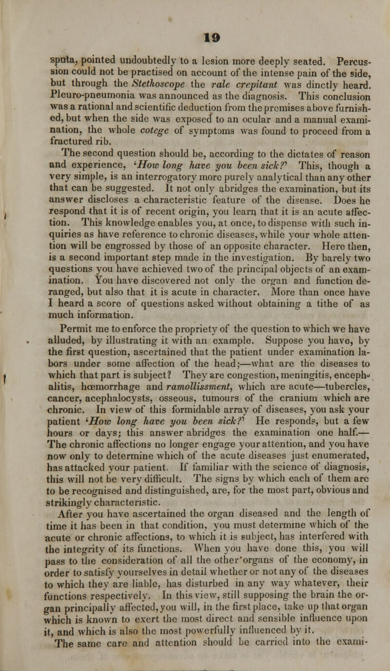 sputa, pointed undoubtedly to a lesion more deeply seated. Percus- sion could not be practised on account of the intense pain of the side, but through the Stethoscope the rale crepitant was dinctly heard. Pleuro-pneumonia was announced as the diagnosis. This conclusion was a rational and scientific deduction from the premises above furnish- ed, but when the side was exposed to an ocular and a manual exami- nation, the whole cotege of symptoms was found to proceed from a fractured rib. The second question should be, according to the dictates of reason and experience, lHow long have you been sick?* This, though a very simple, is an interrogatory more purely analytical than any other that can be suggested. It not only abridges the examination, but its answer discloses a characteristic feature of the disease. Does he respond that it is of recent origin, you learn that it is an acute affec- tion. This knowledge enables you, at once, to dispense with such in- quiries as have reference to chronic diseases, while your whole atten- tion will be engrossed by those of an opposite character. Here then, is a second important step made in the investigation. By barely two questions you have achieved two of the principal objects of an exam- ination. You have discovered not only the organ and function de- ranged, but also that it is acute in character. More than once have I heard a score of questions asked without obtaining a tithe of as much information. Permit me to enforce the propriety of the question to which we have alluded, by illustrating it with an example. Suppose you havo, by the first question, ascertained that the patient under examination la- bors under some affection of the head;—what are the diseases to which that part is subject? They are congestion, meningitis, enceph alitis, haemorrhage and ramollissment, which are acute—tubercles, cancer, acephalocysts, osseous, tumours of the cranium which are chronic. In view of this formidable array of diseases, you ask your patient 'How long have you been sick?* He responds, but a few hours or days; this answer abridges the examination one half.— The chronic affections no longer engage your attention, and you have now only to determine which of the acute diseases just enumerated, has attacked your patient, If familiar with the science of diagnosis, this will not be very difficult. The signs by which each of them arc to be recognised and distinguished, are, for the most part, obvious and strikingly characteristic. After you havo ascertained the organ diseased and the length of time it has been in that condition, you must determine which of the acute or chronic affections, to which it is subject, has interfered with the integrity of its functions. When you have done this, you will pass to the consideration of all the other'organs of the economy, in order to satisfy yourselves in detail whether or not any of the diseases to which they are liable, has disturbed in any way whatever, their functions respectively. In this view, still supposing the brain the or- gan principally affected, you will, in the first place, take up that organ which is known to exert, the most direct and sensible influence upon it, and which is also the most powerfully influenced by it. The same care and attention should be carried into the cxami-