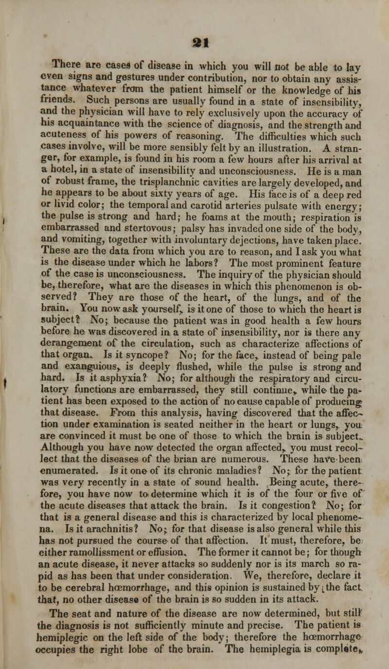 There are case9 of disease in which you will not be able to lay even signs and gestures under contribution, nor to obtain any assis- tance whatever from the patient himself or the knowledge of his friends. Such persons are usually found in a state of insensibility, and the physician will have to rely exclusively upon the accuracy of his acquaintance with the science of diagnosis, and the strength and acuteness of his powers of reasoning. The difficulties which such cases involve, will be more sensibly felt by an illustration. A stran- ger, for example, is found in his room a few hours after his arrival at a hotel, in a state of insensibility and unconsciousness. He is a man of robust frame, the trisplanchnic cavities are largely developed, and he appears to be about sixty years of age. His face is of a deep red or livid color; the temporal and carotid arteries pulsate with energy; the pulse is strong and hard; he foams at the mouth; respiration is embarrassed and stertovous; palsy has invaded one side of the body, and vomiting, together with involuntary dejections, have taken place. These are the data from which you are to reason, and I ask you what is the disease under which he labors? The most prominent feature of the case is unconsciousness. The inquiry of the physician should be, therefore, what are the diseases in which this phenomenon is ob- served? They are those of the heart, of the lungs, and of the brain. You now ask yourself,, is it one of those to which the heart is subject?: No; because the patient was in good health a few hours before he was discovered in, a state of insensibility, nor is there any derangement of the circulation, such as characterize affections of that organ. Is it syncope? No; for the face,, instead of being pale and exanguious,. is deeply flushed, while the pulse is strong and hard. Is it asphyxia? No; for although the respiratory and circu- latory functions are embarrassed, they still continue,, while the pa- tient has been exposed to the action of no eause capable of producing that disease. From this analysis, having discovered that the affec- tion under examination is seated neither in the heart or lungs,, you are convinced it must be one of those to which the brain is subject- Although you have now detected the organ affected,, you must recol- lect that the diseases of the brian are numerous. These have been, enumerated. Is it one of its chronic maladies? No;, for the patient was very recently in a state of sound health. Being acute> there- fore, you have now to determine which it is of the four or five of the acute diseases that attack the brain. Is it congestion? No; for that is a general disease and this is characterized by local phenome- na. Is it arachnitis? No; for that disease is also general while this has not pursued the course of that affection. It must, therefore, be either ramollissment or effusion* The former it cannot be; for though an acute disease, it never attacks so suddenly nor is its march so ra- pid as has been that under consideration. We, therefore, declare it to be cerebral hoemorrhage, and this opinion is sustained by ^the fact that, no other disease of the brain is so sudden in its attack. The seat and nature of the disease are now determined, but still the diagnosis is not sufficiently minute and precise. The patient is hemiplegic on the left side of the body; therefore the hoemorrhage occupies the right lobe of the brain. The hemiplegia is complete*