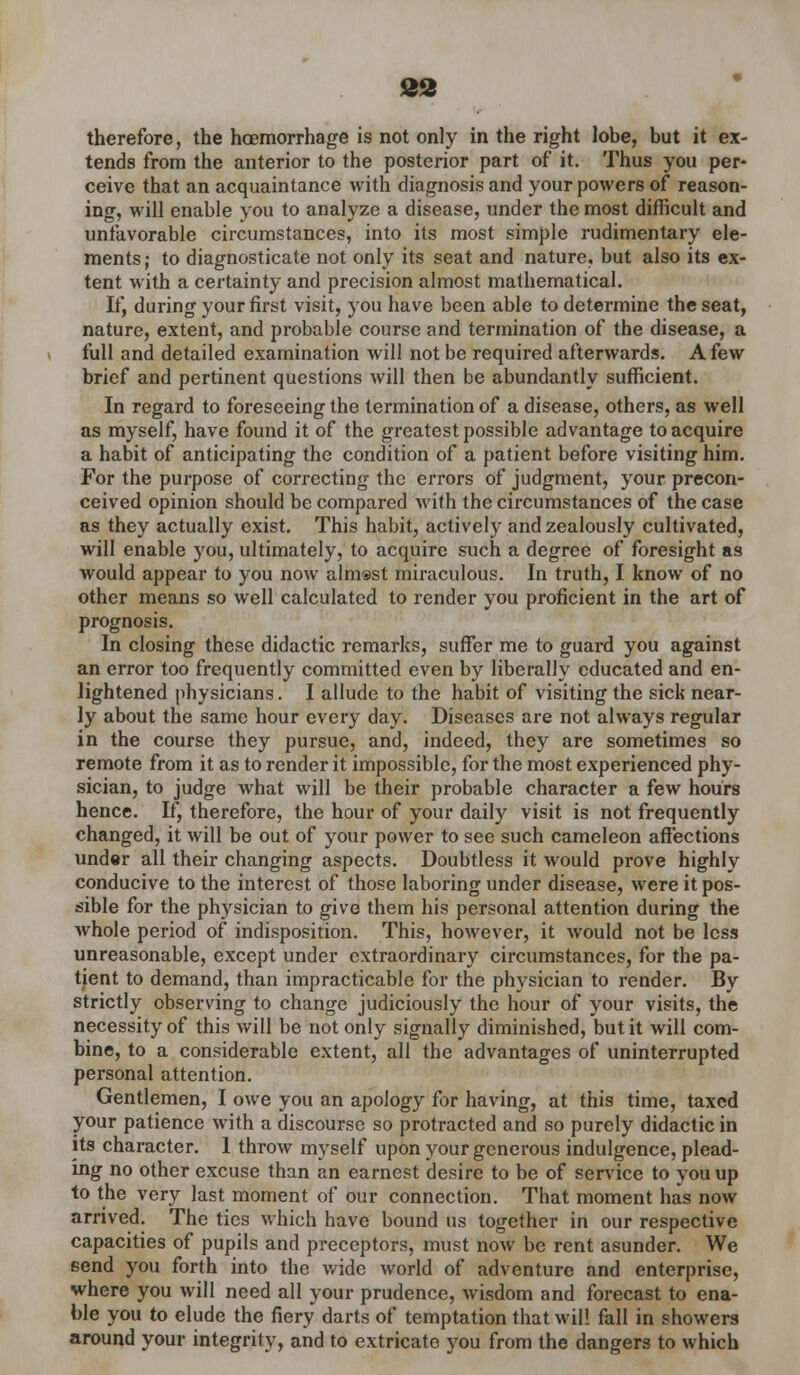 82 therefore, the hcemorrhage is not only in the right lobe, but it ex- tends from the anterior to the posterior part of it. Thus you per- ceive that an acquaintance with diagnosis and your powers of reason- ing, will enable you to analyze a disease, under the most difficult and unfavorable circumstances, into its most simple rudimentary ele- ments; to diagnosticate not only its seat and nature, but also its ex- tent with a certainty and precision almost mathematical. If, during your first visit, you have been able to determine the seat, nature, extent, and probable course and termination of the disease, a full and detailed examination will not be required afterwards. A few brief and pertinent questions will then be abundantly sufficient. In regard to foreseeing the termination of a disease, others, as well as myself, have found it of the greatest possible advantage to acquire a habit of anticipating the condition of a patient before visiting him. For the purpose of correcting the errors of judgment, your precon- ceived opinion should be compared with the circumstances of the case as they actually exist. This habit, actively and zealously cultivated, will enable you, ultimately, to acquire such a degree of foresight as would appear to you now almost miraculous. In truth, I know of no other means so well calculated to render you proficient in the art of prognosis. In closing these didactic remarks, suffer me to guard you against an error too frequently committed even by liberally educated and en- lightened physicians. I allude to the habit of visiting the sick near- ly about the same hour every day. Diseases are not always regular in the course they pursue, and, indeed, they are sometimes so remote from it as to render it impossible, for the most experienced phy- sician, to judge what will be their probable character a few hours hence. If, therefoi'e, the hour of your daily visit is not frequently changed, it will be out of your power to see such cameleon affections under all their changing aspects. Doubtless it would prove highly conducive to the interest of those laboring under disease, were it pos- sible for the physician to give them his personal attention during the whole period of indisposition. This, however, it would not be less unreasonable, except under extraordinary circumstances, for the pa- tient to demand, than impracticable for the physician to render. By strictly observing to change judiciously the hour of your visits, the necessity of this will be not only signally diminished, but it will com- bine, to a considerable extent, all the advantages of uninterrupted personal attention. Gentlemen, I owe you an apology for having, at this time, taxed your patience with a discourse so protracted and so purely didactic in its character. 1 throw myself upon your generous indulgence, plead- ing no other excuse than an earnest desire to be of service to you up to the very last moment of our connection. That moment has now arrived. The tics which have bound us together in our respective capacities of pupils and preceptors, must now be rent asunder. We Bend you forth into the wide world of adventure and enterprise, where you will need all your prudence, wisdom and forecast to ena- ble you to elude the fiery darts of temptation that wil! fall in showers around your integrity, and to extricato you from the dangers to which