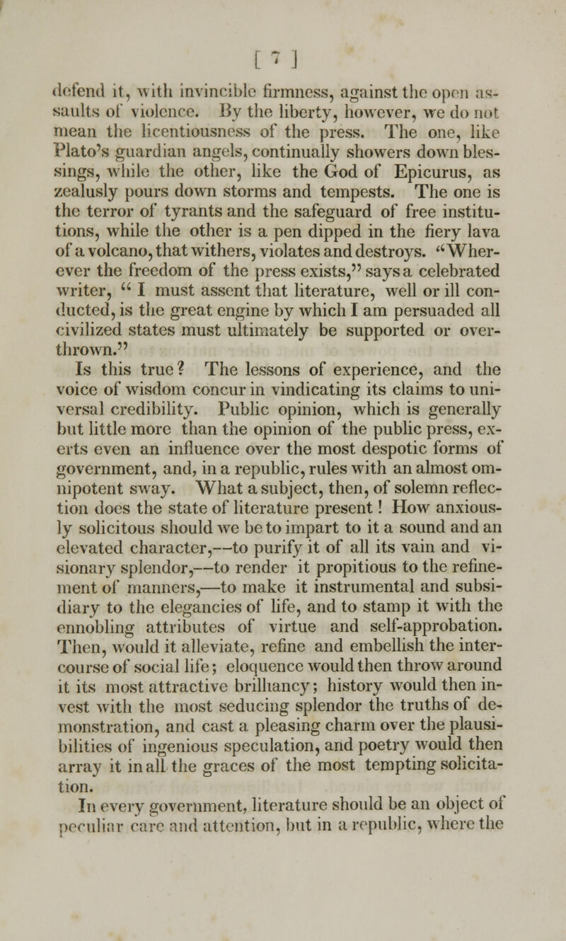 [ * 1 defend it, with invincible firmness, against the open as- saults of violence. By the liberty, however, we do not mean the licentiousness of the press. The one, like Plato's guardian angels, continually showers down bles- sings, while the other, like the God of Epicurus, as zealusly pours down storms and tempests. The one is the terror of tyrants and the safeguard of free institu- tions, while the other is a pen dipped in the fiery lava of a volcano, that withers, violates and destroys. ''Wher- ever the freedom of the press exists, says a celebrated writer, u I must assent that literature, well or ill con- ducted, is the great engine by which I am persuaded all civilized states must ultimately be supported or over- thrown. Is this true ? The lessons of experience, and the voice of wisdom concur in vindicating its claims to uni- versal credibility. Public opinion, which is generally but little more than the opinion of the public press, ex- erts even an influence over the most despotic forms of government, and, in a republic, rules with an almost om- nipotent sway. What a subject, then, of solemn reflec- tion does the state of literature present! How anxious- ly solicitous should we be to impart to it a sound and an elevated character,—to purify it of all its vain and vi- sionary splendor,—to render it propitious to the refine- ment of manners,—to make it instrumental and subsi- diary to the elegancies of life, and to stamp it with the ennobling attributes of virtue and self-approbation. Then, would it alleviate, refine and embellish the inter- course of social life; eloquence would then throw around it its most attractive brilliancy; history would then in- vest with the most seducing splendor the truths of de- monstration, and cast a pleasing charm over the plausi- bilities of ingenious speculation, and poetry would then array it in all the graces of the most tempting solicita- tion. In every government, literature should be an object of peculiar c;ii-e and attention, but in a republic, where the