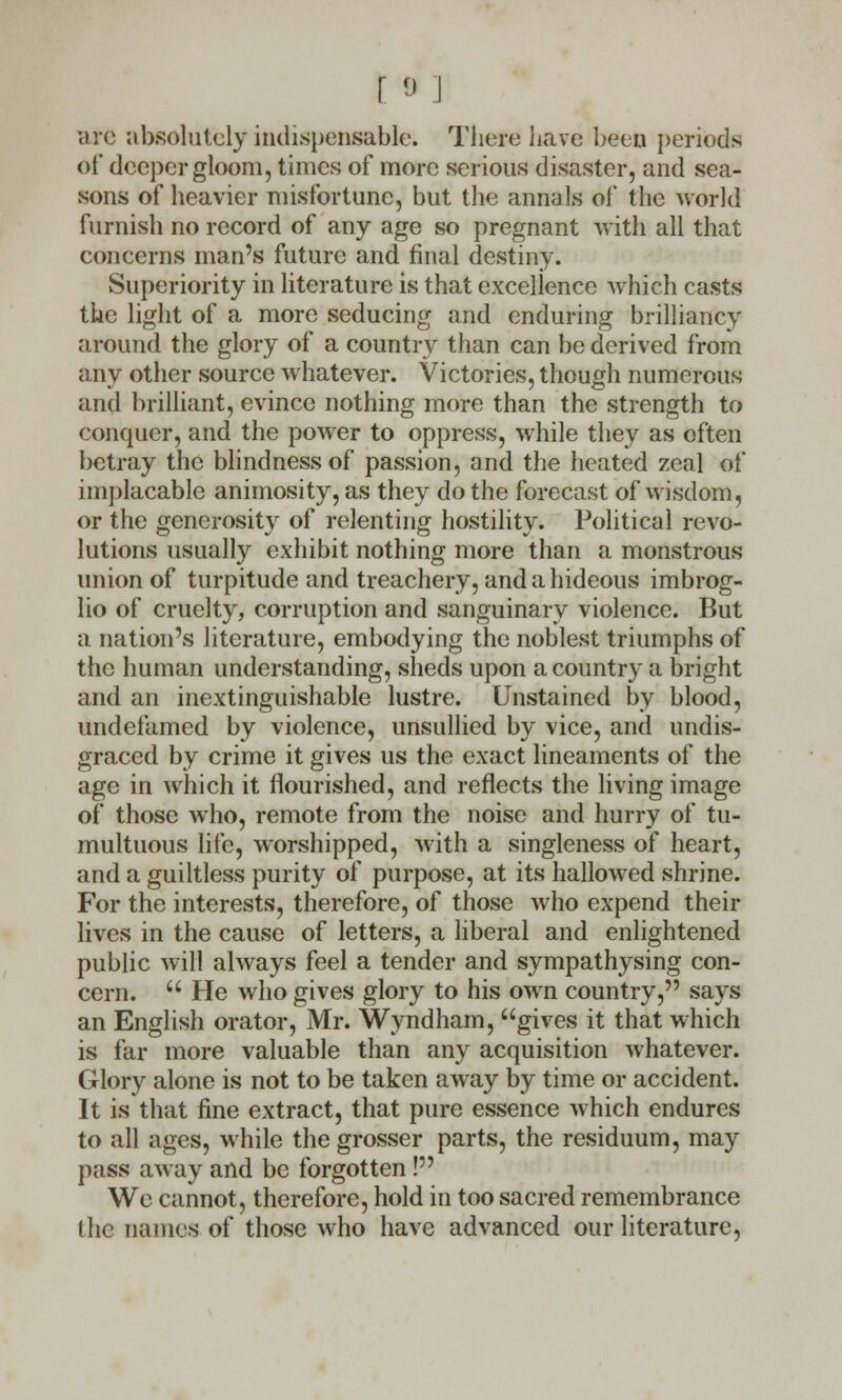 arc absolutely indispensable. There have been periods of deeper gloom, times of more serious disaster, and sea- sons of heavier misfortune, but the annals ol* the world furnish no record of any age so pregnant with all that concerns man's future and final destiny. Superiority in literature is that excellence which casts the light of a more seducing and enduring brilliancy around the glory of a country than can be derived from any other source whatever. Victories, though numerous and brilliant, evince nothing more than the strength to conquer, and the power to oppress, while they as often betray the blindness of passion, and the heated zeal of implacable animosity, as they do the forecast of wisdom, or the generosity of relenting hostility. Political revo- lutions usually exhibit nothing more than a monstrous union of turpitude and treachery, and a hideous imbrog- lio of cruelty, corruption and sanguinary violence. But a nation's literature, embodying the noblest triumphs of the human understanding, sheds upon a country a bright and an inextinguishable lustre. Unstained by blood, undefamed by violence, unsullied by vice, and undis- graccd by crime it gives us the exact lineaments of the age in which it flourished, and reflects the living image of those who, remote from the noise and hurry of tu- multuous life, worshipped, with a singleness of heart, and a guiltless purity of purpose, at its hallowed shrine. For the interests, therefore, of those who expend their lives in the cause of letters, a liberal and enlightened public will always feel a tender and sympathysing con- cern.  He who gives glory to his own country, says an English orator, Mr. Wyndham, gives it that which is far more valuable than any acquisition whatever. Glory alone is not to be taken away by time or accident. It is that fine extract, that pure essence which endures to all ages, while the grosser parts, the residuum, may pass away and be forgotten! We cannot, therefore, hold in too sacred remembrance (he names of those who have advanced our literature,