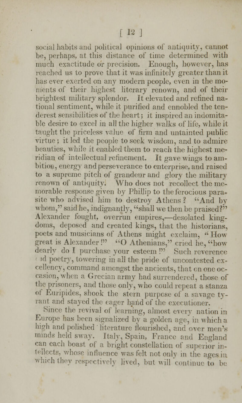 [ » ] social habits and political opinions of antiquity, cannot be, perhaps, at this distance of time determined with much exactitude or precision. Enough, however, has reached us to prove that it was infinitely greater than it has ever exerted on any modern people, even in the mo- ments of their highest literary renown, and of their brightest military splendor. It elevated and refined na- tional sentiment, while it purified and ennobled the ten- derest sensibilities of the heart; it inspired an indomita- ble desire to excel in all the higher walks of life, while it taught the priceless value of firm and untainted public virtue; it led the people to seek wisdom, and to admire beauties, while it enabled them to reach the highest me- ridian of intellectual refinement. It gave wings to am- bition, energy and perseverance to enterprise, and raised to a supreme pitch of grandeur and glory the military renown of antiquity. Who does not recollect the me- morable response given by Phillip to the ferocious para- site who advised him to destroy Athens ? And by whom, said he, indignantly, shall we then be praised? Alexander fought, overrun empires,—desolated king- doms, deposed and created kings, that the historians, poets and musicians of Athens might exclaim, '' How great is Alexander! O Athenians, cried he, how dearly do I purchase your esteem ! Such reverence ' id poetry, towering in all the pride of uncontested ex- cellency, command amongst the ancients, that en one oc- casion, when a Grecian army had surrendered, those of the prisoners, and those only, who could repeat a stanza of Euripides, shook the stern purpose of a savage ty- rant and stayed the eager hand of the executioner. Since the revival of learning, almost every nation in Europe has been signalized by a golden age, in which a high and polished ' literature flourished, and over men's minds held sway. Italy, Spain, France and England can each boast of a bright constellation of superior in- tellects, whose influence was felt not only in the ages in hthey respectively Jived, but will continue to be