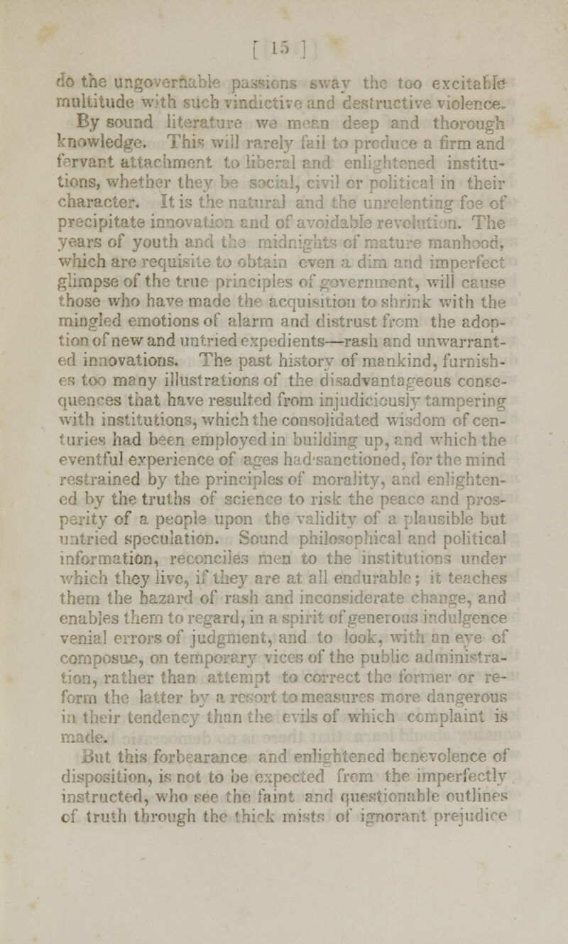 he ungo o excitable multitude with i dietive and destructive violence. By sound literature we moan deep and thorough knowledge. This will rarely fail to produce a firm and iervant attachment to liberal and enlightened institu- tions, whether they be soci or political in their character. It is the ^3 of precipitate inno id of a\ The years of youth and which are requisite to obtain even a dim and imperfect glimpse of the true principles of government, will cause those who have made the acquisition to shrink with the mingled emotions of alarm and distrust from the adop- tion of new and untried expedients—rash and unwarrant- ed innovations. The past history of mankind, furnish- es too many illustrations of the disadvantageous conse- quences that have resulted from injudiciously tampering with institutions, which the consolidated wisdom of cen- turies had been employed in building up, and which the eventful experience of ages had'sanctioned, for the mind restrained by the principles of morality, and enlighten- ed by the truths of science to risk the peace and p perity of a people upon the validity of a plausible but untried speculation. Sound philosophical and political information, reconciles men to the institutions under which they live, if they are at ail endurable; it teaches them the hazard of rash and inconsiderate change, and enables them to regard, in a spirit of generous indulgence venial errors of judgment, and to look, with an eve of composite, on temporary vices of the public administra- tion, rather than attempt to correct the former or re- form the latter by a to measures more dangerous in their tendency than the evils of which complaint is made. at this forbearance and enlightened benevolence of disposition, is not to be expected from the imperfectly instructed, who see the faint and questionable outlines of truth through the thick mists of ignorant prejudice