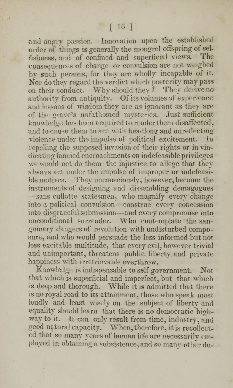 t M J and angry passion. Innovation upon the established order of things is generally the mongrel offspring of sel- fishness, and of confined and superficial views. The consequences of change or convulsion are not weighed by such persons, for they are wholly incapable of it. Nor do they regard the verdict which posterity may pass on their conduct. Why should they ? They derive no authority from antiquity. Of its volumes of experience and lessons of wisdom they are as ignorant as they are of the grave's unfathomed mysteries. Just sufficient knowledge has been acquired to render them disaffected, and to cause them to act with headlong and unreflecting violence under the impulse of political excitement. In repelling the supposed invasion of their rights or in vin- dicating fancied encroachments on indefeasible privileges we would not do them the injustice to allege that they always act under the impulse of improper or indefeasi- ble motives. They unconsciously, however, become the instruments of designing and dissembling demagogues —sans cullotte statesmen, who magnify every change into a political convulsion—construe every concession into disgraceful submission—and every compromise into unconditional surrender. Who contemplate the san- guinary dangers of revolution with undisturbed compo- sure, and who would persuade the less informed but not less excitable multitude, that every evil, however trivial and unimportant, threatens public liberty, and private happiness with irretrievable overthrow. Knowledge is indispensable to self government. Not that which is superficial and imperfect, but that which is deep and thorough. While it is admitted that there is no royal road to its attainment, those who speak most, loudly and least wisely on the subject of liberty and equality should learn that there is no democratic high- way to it. It can only result from time, industry, and good natural capacity. When, therefore, it is recollect- ed that so many years of human life are necessarily em- ployed in obtaining a subsistence, and so mam other du-