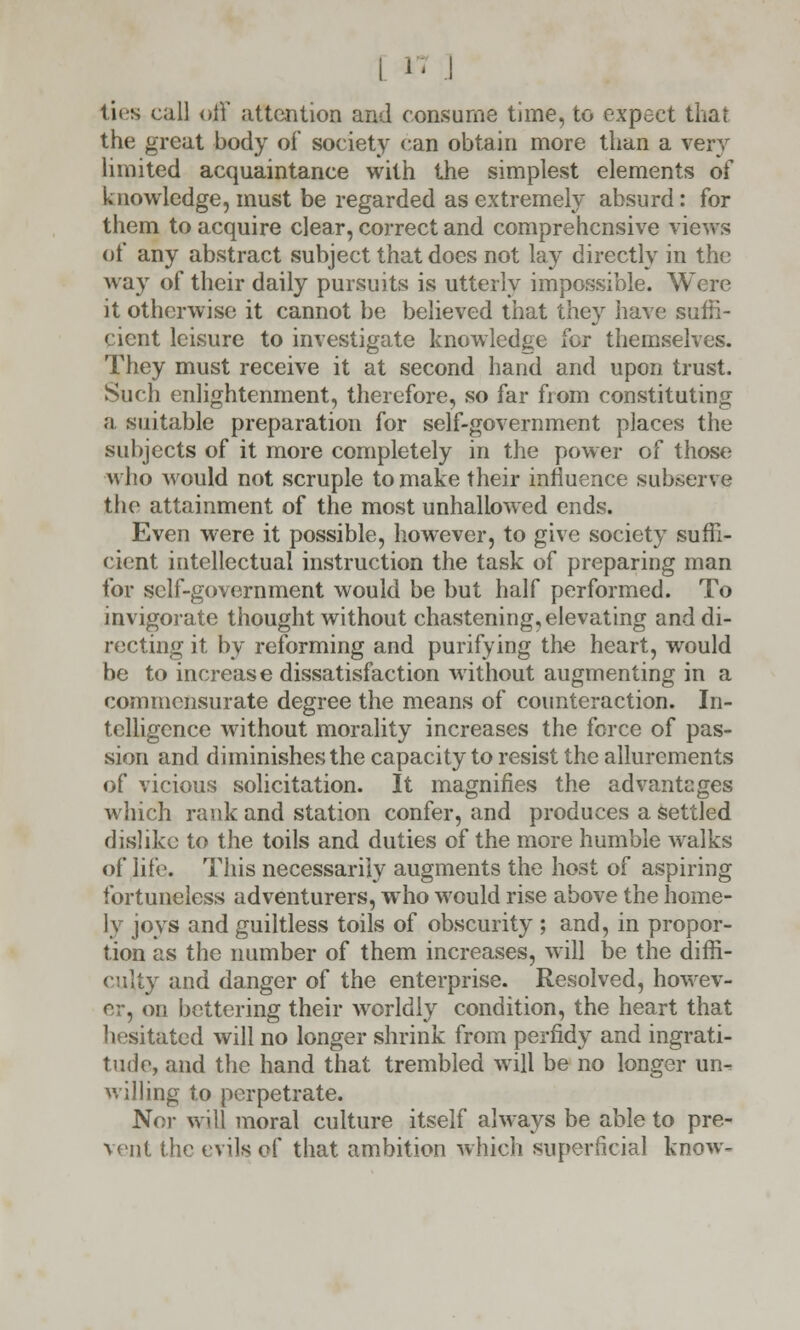 ties call off attention and consume time, to expect that the great body of society can obtain more than a very limited acquaintance with the simplest elements of knowledge, must be regarded as extremely absurd: for them to acquire clear, correct and comprehensive views of any abstract subject that does not lay directly in the way of their daily pursuits is utterly impossible. Were it otherwise it cannot be believed that they have suffi- cient leisure to investigate knowledge for themselves. They must receive it at second hand and upon trust. Such enlightenment, therefore, so far from constituting a suitable preparation for self-government places the subjects of it more completely in the power of those who would not scruple to make their influence subserve the attainment of the most unhallowed ends. Even were it possible, however, to give society suffi- cient intellectual instruction the task of preparing man for self-government would be but half performed. To invigorate thought without chastening, elevating and di- recting it by reforming and purifying the heart, would be to increase dissatisfaction without augmenting in a commensurate degree the means of counteraction. In- telligence without morality increases the force of pas- sion and diminishes the capacity to resist the allurements of vicious solicitation. It magnifies the advantages which rank and station confer, and produces a settled dislike to the toils and duties of the more humble walks of life. This necessarily augments the host of aspiring fortuneless adventurers, who would rise above the home- ly joys and guiltless toils of obscurity ; and, in propor- tion as the number of them increases, will be the diffi- culty and danger of the enterprise. Resolved, howev- er, on bettering their worldly condition, the heart that hesitated will no longer shrink from perfidy and ingrati- tude, and the hand that trembled will be no longer un^ willing to perpetrate. Nor will moral culture itself always be able to pre- vent the evils of that ambition which superficial know-