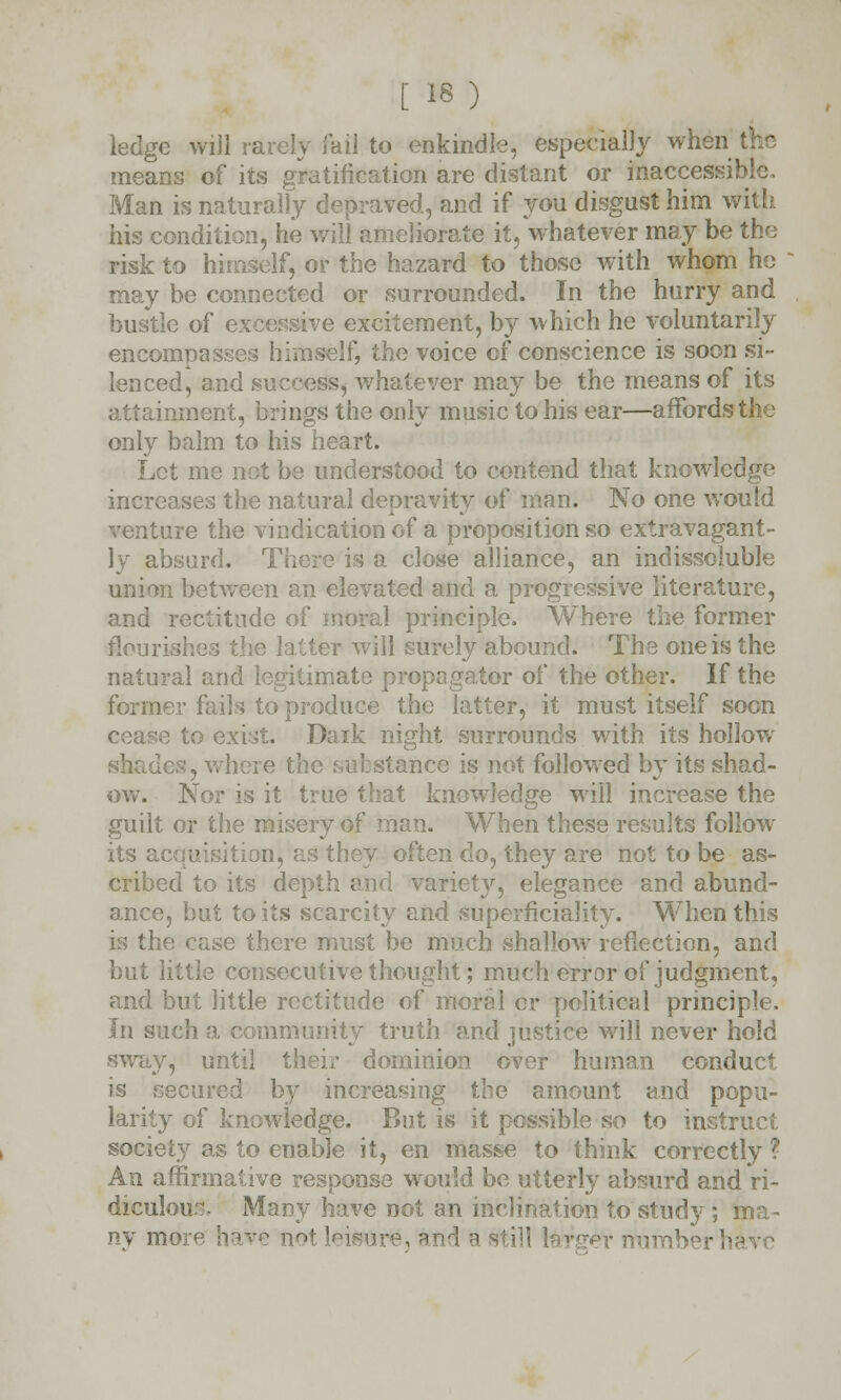 ledge will rarely fail to enkindle, especially when the means of its gratification are distant or inaccessible. Man is naturally depraved, and if you disgust him with his condition, he will ameliorate it, whatever may be the risk to himself, or the hazard to those with whom he may be connected or surrounded. In the hurry and bustle of excessive excitement, by which he voluntarily encompasses himself, the voice of conscience is soon si- lenced, and success, whatever may be the means of its attainment, brings the only music to his ear—affords the only balm to his heart. Let me not be understood to contend that knowledge increases the natural depravity of man. No one would venture the vindication of a proposition so extravagant- ly absurd. There is a close alliance, an indissoluble union between an elevated and a progressive literature, and rectitude of moral principle. Where the former flourishes the latter will surely abound. The one is the natural and legitimate propagator of the other. If the former fails to produce the latter, it must itself soon 3 to exist. Dark night surrounds with its hollow shades, where the substance is not followed by its shad- ow. Nor is it true that knowledge will increase the guilt or the misery of man. When these results follow- its a, n, as they often do, they are not to be as- cribed to its depth and variety, elegance and abund- ance, but to its scarcity and superficiality. When this is the case there must be much shallow reflection, and but little consecutive thought; much error of judgment, and but little rectitude of moral cr political principle. In such a community truth and justice will never hold sway, until their dominion over human conduct is secured by increasing the amount and popu- larity of knowledge. But is it possible so to instruct society as to enable it, en masse to think correctly? An affirmative response would be utterly absurd and ri- diculous Many have not an inclination to study; ma- ny more have not leisure, an