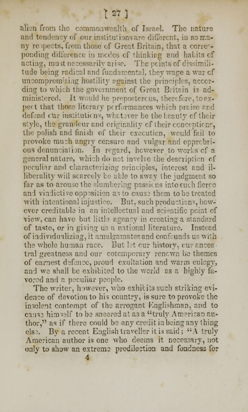 alien from the commonwealth of Israel. The nature and tendency of our institutions are different, in so ma- ny re ;pects, from those of Great Britain, that a corres- ponding difference in modes cf thinking and habits cf acting, must necessarily arise. The points of dissimili- tude being radical and fundamental, they wage a war cf uncompromising hostility against the principles, accor- ding to which the government of Great Britain is ad- ministered. It would he preposterous, therefore, to ex- pect that those literary performances which praise end defend ctir institutions, whatever be the beauty cf their style, the grandeur and originality cf their conceptknr, the polish and finish of their execution, would'fail to provoke much angry censure and vulgar and opprobri- ous denunciation. In regard, however to works of a general nature, which do net involve the description of peculiar and characterizing principles, interest and il- liberality will scarcely be able to sway the judgment so far as to arouse the slumbering passions into such fierce and vindictive opposition as to cause them to be treated with intentional injustice. But, such productions, how- ever creditable in an intellectual and scientific point cf view, can have but little agency in creating a standard of taste, or in giving us a national literature. Instead of individualizing j it amalgamates and confounds us with the whole human race. But let rur history, cur ances • tral greatness and our cotemporary renown be themes of earnest defence, proud exultation and warm eulogy, and we shall be exhibited to the world as a highly fa- vored and a peculiar people. The writer, however, who exhibits such striking evi- dence of devotion to his country, is sure to provoke the insolent contempt of the arrogant Knglishman, and to cause himself to be sneered at as a truly American au- thor, as if there could be any credit in being any thing els 3. By a recent English traveller it is said; A truly American author is one who deems it necessary, not only to show an extreme predilection and fondness for 4