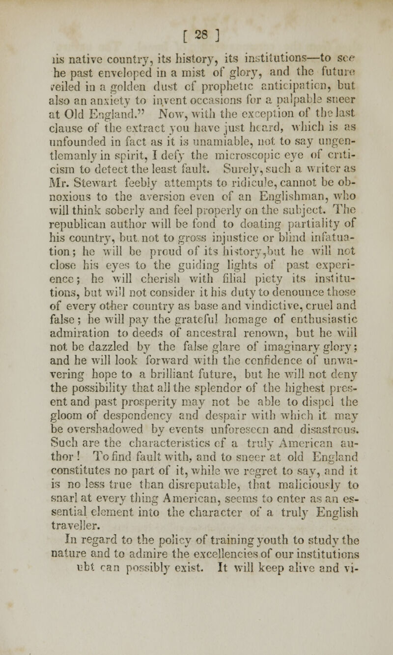 lis native country, its history, its institutions—to see he past enveloped in a mist of glory, and the future veiled in a golden dust cf prophetic anticipation, but also an anxiety to invent occasions for a palpable sneer at Old England. Now, with the exception of the last clause of the extract you have just heard, which is as unfounded in fact as it is unamiable, not to say ungen- tlemanlyin spirit, I defy the microscopic eye of criti- cism to detect the least fault. Surely, such a writer as Mr. Stewart feebly attempts to ridicule, cannot be ob- noxious to the aversion even of an Englishman, who will think soberly and feel properly on the subject. The republican author will be fond to doating partiality of his country, but. not to gross injustice or blind infatua- tion; he will be proud of its history,but he will not close his eyes to the guiding lights of past experi- ence; he will cherish with filial piety its institu- tions, but will not consider it his duty to denounce those of every other country as base and vindictive, cruel and false; he will pay the grateful homage of enthusiastic admiration to deeds of ancestral renown, but he will not be dazzled by the false glare of imaginary glory; and he will look forward with the confidence of unwa- vering hope to a brilliant future, but he will not deny the possibility that all the splendor of the highest pres- ent and past prosperity may not be able to dispel the gloom of despondency and despair with which it may be overshadowed by events unforeseen and disastrous. Such are the characteristics cf a truly American au- thor ! To find fault with, and to sneer at old England constitutes no part of it, while we regret to say, and it is no less true than disreputable, that maliciously to snarl at every thing American, seems to enter as an es- sential element, into the character of a truly English traveller. In regard to the policy of training youth to study the nature and to admire the excellencies of our institutions ubt can possibly exist. It will keep alive and vj-