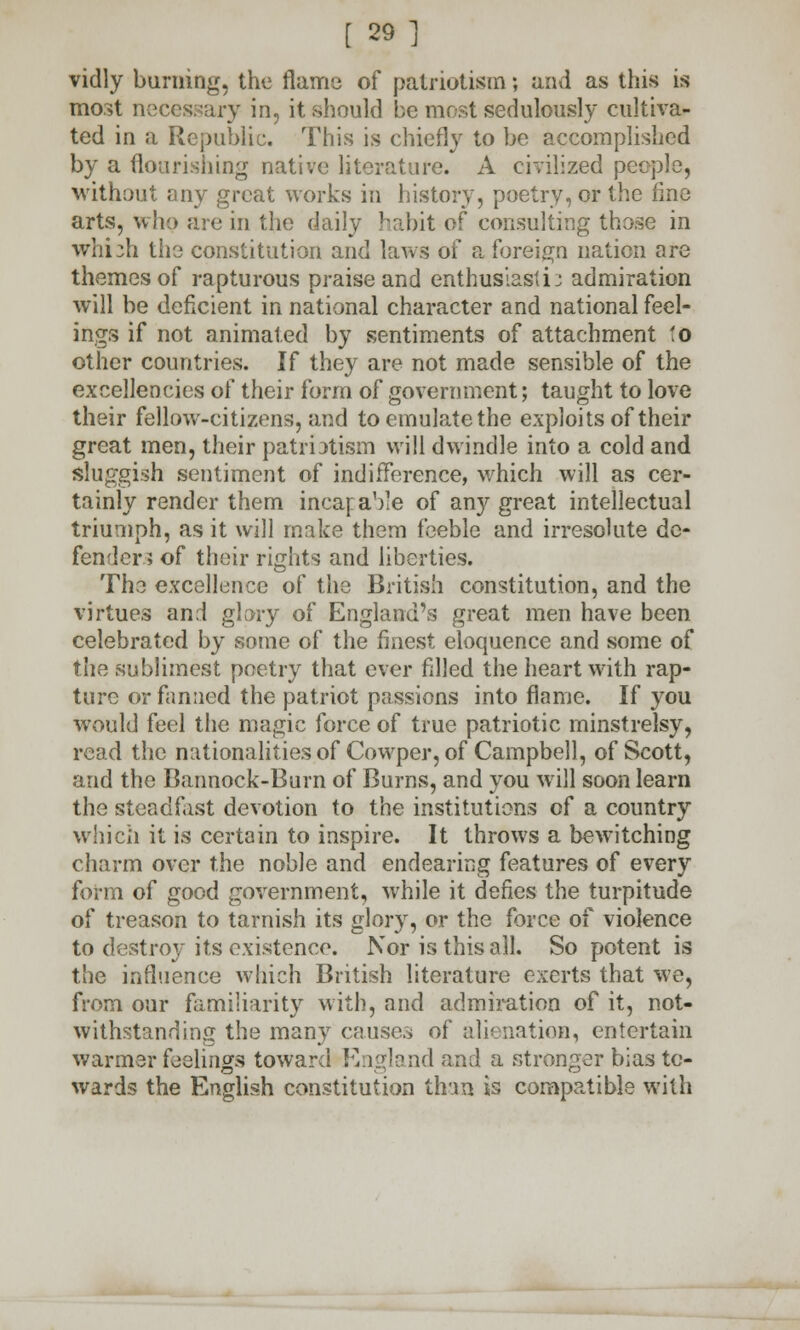 vidly burning, the flame of patriotism; and as this is most necessary in, it should be most sedulously cultiva- ted in a Republic. This is chiefly to be accomplished by a flourishing native literature. A civilized people, without any great works in history, poetry, or the fine arts, who are in the daily habit of consulting those in which the constitution and laws of a foreign nation are themes of rapturous praise and enthusiastic admiration will be deficient in national character and national feel- ings if not animated by sentiments of attachment to other countries. If they are not made sensible of the excellencies of their form of government; taught to love their fellow-citizens, and to emulate the exploits of their great men, their patmtistn will dwindle into a cold and sluggish sentiment of indifference, which will as cer- tainly render them incapable of any great intellectual triumph, as it will make them feeble and irresolute de- fender? of their rights and liberties. The excellence of the British constitution, and the virtues and glory of England's great men have been celebrated by some of the finest eloquence and some of the sublimest poetry that ever filled the heart with rap- ture or fanned the patriot passions into flame. If you would feel the magic force of true patriotic minstrelsy, read the nationalities of Cowper, of Campbell, of Scott, and the Bannock-Burn of Burns, and you will soon learn the steadfast devotion to the institutions of a country which it is certain to inspire. It throws a bewitching charm over the noble and endearing features of every form of good government, while it defies the turpitude of treason to tarnish its glory, or the force of violence to destroy its existence. Nor is this all. So potent is the influence which British literature exerts that we, from our familiarity with, and admiration of it, not- withstanding the many causes of alienation, entertain warmer feelings toward England and a stronger bias to- wards the English constitution than is compatible with