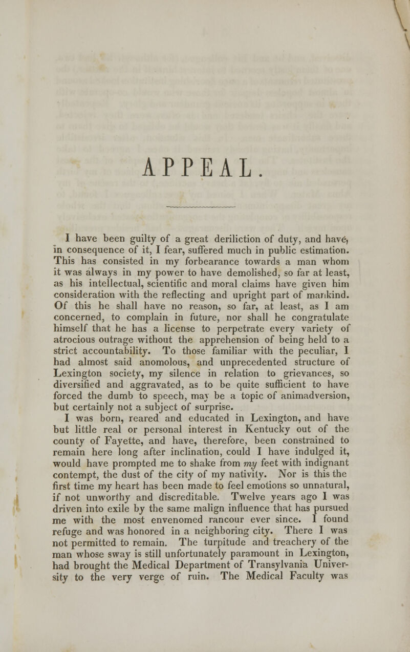 APPEAL. I have been guilty of a great deriliction of duty, and have, In consequence of it, I fear, suffered much in public estimation. This has consisted in my forbearance towards a man whom it was always in my power to have demolished, so far at least, as his intellectual, scientific and moral claims have given him consideration with the reflecting and upright part of mankind. Of this he shall have no reason, so far, at least, as I am concerned, to complain in future, nor shall he congratulate himself that he has a license to perpetrate every variety of atrocious outrage without the apprehension of being held to a strict accountability. To those familiar with the peculiar, I had almost said anomolous, and unprecedented structure of Lexington society, my silence in relation to grievances, so diversified and aggravated, as to be quite sufficient to have forced the dumb to speech, mav be a topic of animadversion, but certainly not a subject of surprise. I was born, reared and educated in Lexington, and have but little real or personal interest in Kentucky out of the county of Fayette, and have, therefore, been constrained to remain here long after inclination, could I have indulged it, would have prompted me to shake from my feet with indignant contempt, the dust of the city of my nativity. Nor is this the first time my heart has been made to feel emotions so unnatural, if not unworthy and discreditable. Twelve years ago I was driven into exile by the same malign influence that has pursued me with the most envenomed rancour ever since. I found refuge and was honored in a neighboring city. There I was not permitted to remain. The turpitude and treachery of the man whose sway is still unfortunately paramount in Lexington, had brought the Medical Department of Transylvania Univer- sity to the very verge of ruin. The Medical Faculty was