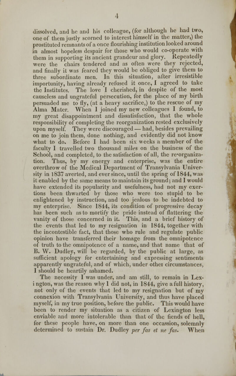 dissolved, and he and his colleague, (for although he had two, one of them justly scorned to interest himself in the matter,) the prostituted remnants of a once flourishing institution looked around in almost hopeless despair for those who would co-operate with them in supporting its ancient grandeur and glory. Repeatedly were the chairs tendered and as often were they rejected, and finally it was feared they would be obliged to give them to three subordinate men. In this situation, after irresistible importunity, having already refused it once, I agreed to take the Institutes. The love I cherished, in despite of the most causeless and ungrateful persecution, for the place of my birth persuaded me to fly, (at a heavy sacrifice,) to the rescue of my Alma Mater. When I joined my new colleagues I found, to my great disappointment and dissatisfaction, that the whole responsibility of completing the reorganization rested exclusively upon myself. They were discouraged — had, besides prevailing on me to join them, done nothing, and evidently did not know what to do. Before I had been six weeks a member of the faculty I travelled two thousand miles on the business of the School, and completed, to the satisfaction of all, the re-organiza- tion. Thus, by my energy and enterprise, was the entire overthrow of the Medical Department of Transylvania Univer- sity in 1837 averted, and ever since, until the spring of 1844, was it enabled by the same means to maintain its ground; and I would have extended its popularity and usefulness, had not my exer- tions been thwarted by those who were too stupid to be enlightened by instruction, and too jealous to be indebted to my enterprise. Since 1844, its condition of progressive decay has been such as to mortify the pride instead of flattering the vanity of those concerned in it. This, and a brief history of the events that led to my resignation in 1844, together with the incontestible fact, that those who rule and regulate public opinion have transferred their homage from the omnipotence of truth to the omnipotence of a name, and that name that of B. W. Dudley, will be regarded, by the public at large, as sufficient apology for entertaining and expressing sentiments apparently ungrateful, and of which, under othei circumstances, I should be heartily ashamed. The necessity I was under, and am still, to remain in Lex- i ngton, was the reason why 1 did not, in 1844, give a full history, not only of the events that led to my resignation but of my connexion with Transylvania University, and thus have placed myself, in my true position, before the public. This would have been to render my situation as a citizen of Lexington less enviable and more intolerable than that of the fiends of hell, for these people have, on more than one occassion, solemnly determined to sustain Dr. Dudley per fas et ne fas. When