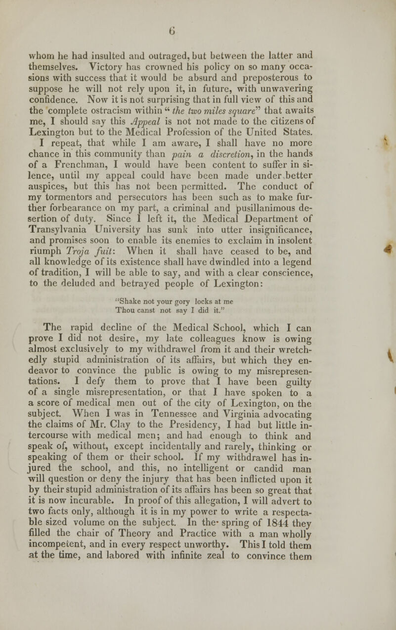 whom he had insulted and outraged, but between the latter and themselves. Victory has crowned his policy on so many occa- sions with success that it would be absurd and preposterous to suppose he will not rely upon it, in future, with unwavering confidence. Now it is not surprising that in full view of this and the complete ostracism within  the two miles square that awaits me, I should say this Appeal is not not made to the citizens of Lexington but to the Medical Profession of the United States. I repeat, that while I am aware, I shall have no more chance in this community than pain a discretion, in the hands of a Frenchman, I would have been content to suffer in si- lence, until my appeal could have been made under better auspices, but this has not been permitted. The conduct of my tormentors and persecutors has been such as to make fur- ther forbearance on my part, a criminal and pusillanimous de- sertion of duty. Since I left it, the Medical Department of Transylvania University has sunk into utter insignificance, and promises soon to enable its enemies to exclaim in insolent riumph Troja fuit: When it shall have ceased to be, and all knowledge of its existence shall have dwindled into a legend of tradition, I will be able to say, and with a clear conscience, to the deluded and betrayed people of Lexington: Shake not your gory locks at me Thou canst not say I did it. The rapid decline of the Medical School, which I can prove I did not desire, my late colleagues know is owing almost exclusively to my withdrawel from it and their wretch- edly stupid administration of its affairs, but which they en- deavor to convince the public is owing to my misrepresen- tations. I defy them to prove that I have been guilty of a single misrepresentation, or that I have spoken to a a score of medical men out of the city of Lexington, on the subject. When I was in Tennessee and Virginia advocating the claims of Mr. Clay to the Presidency, I had but little in- tercourse with medical men; and had enough to think and speak of, without, except incidentally and rarely, thinking or speaking of them or their school. If my withdrawel has in- jured the school, and this, no intelligent or candid man will question or deny the injury that has been inflicted upon it by their stupid administration of its affairs has been so great that it is now incurable. In proof of this allegation, I will advert to two facts only, although it is in my power to write a respecta- ble sized volume on the subject. In the- spring of 1844 they filled the chair of Theory and Practice with a man wholly incompetent, and in every respect unworthy. This I told them at the time, and labored with infinite zeal to convince them