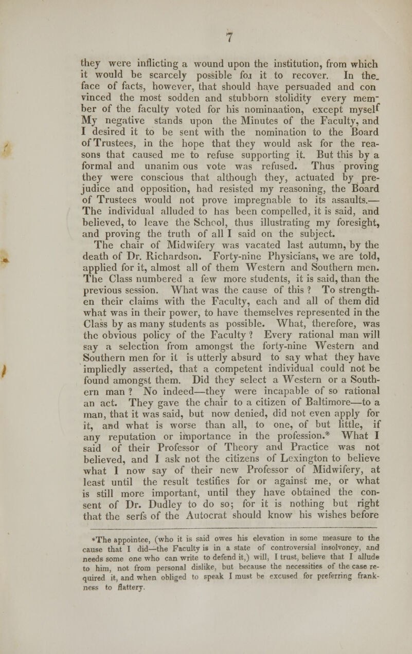 they were inflicting a wound upon the institution, from which it would be scarcely possible foj it to recover. In the. face of facts, however, that should have persuaded and con vinced the most sodden and stubborn stolidity every mem ber of the faculty voted for his nominaation, except myself My negative stands upon the Minutes of the Faculty, and I desired it to be sent with the nomination to the Board of Trustees, in the hope that they would ask for the rea- sons that caused me to refuse supporting it. But this by a formal and unanim ous vote was refused. Thus proving they were conscious that although they, actuated by pre- judice and opposition, had resisted my reasoning, the Board of Trustees would not prove impregnable to its assaults.— The individual alluded to has been compelled, it is said, and believed, to leave the School, thus illustrating my foresight, and proving the truth of all I said on the subject. The chair of Midwifery was vacated last autumn, by the death of Dr. Richardson. Forty-nine Physicians, we are told, applied for it, almost all of them Western and Southern men. The Class numbered a few more students, it is said, than the previous session. What was the cause of this ? To strength- en their claims with the Faculty, each and all of them did what was in their power, to have themselves represented in the Class by as many students as possible. What, therefore, was the obvious policy of the Faculty ? Every rational man will say a selection from amongst the forty-nine Western and Southern men for it is utterly absurd to say what they have impliedly asserted, that a competent individual could not be found amongst them. Did they select a Western or a South- ern man ? No indeed—they were incapable of so rational an act. They gave the chair to a citizen of Baltimore—to a man, that it was said, but now denied, did not even apply for it, and what is worse than all, to one, of but little, if any reputation or importance in the profession.* What I said of their Professor of Theory and Practice was not believed, and I ask not the citizens of Lexington to believe what I now say of their new Professor of Midwifery, at least until the result testifies for or against me, or what is still more important, until they have obtained the con- sent of Dr. Dudley to do so; for it is nothing but right that the serfs of the Autocrat should know his wishes before *The appointee, (who it is said owes his elevation in some measure to the cause that I did—the Faculty is in a state of controversial insolvoncy, and needs some one who can write to defend it,) will, I trust, believe that I allude to him, not from personal dislike, but because the necessities of the case re- quired it, and when obliged to speak I must be excused for preferring frank- ness to flattery.