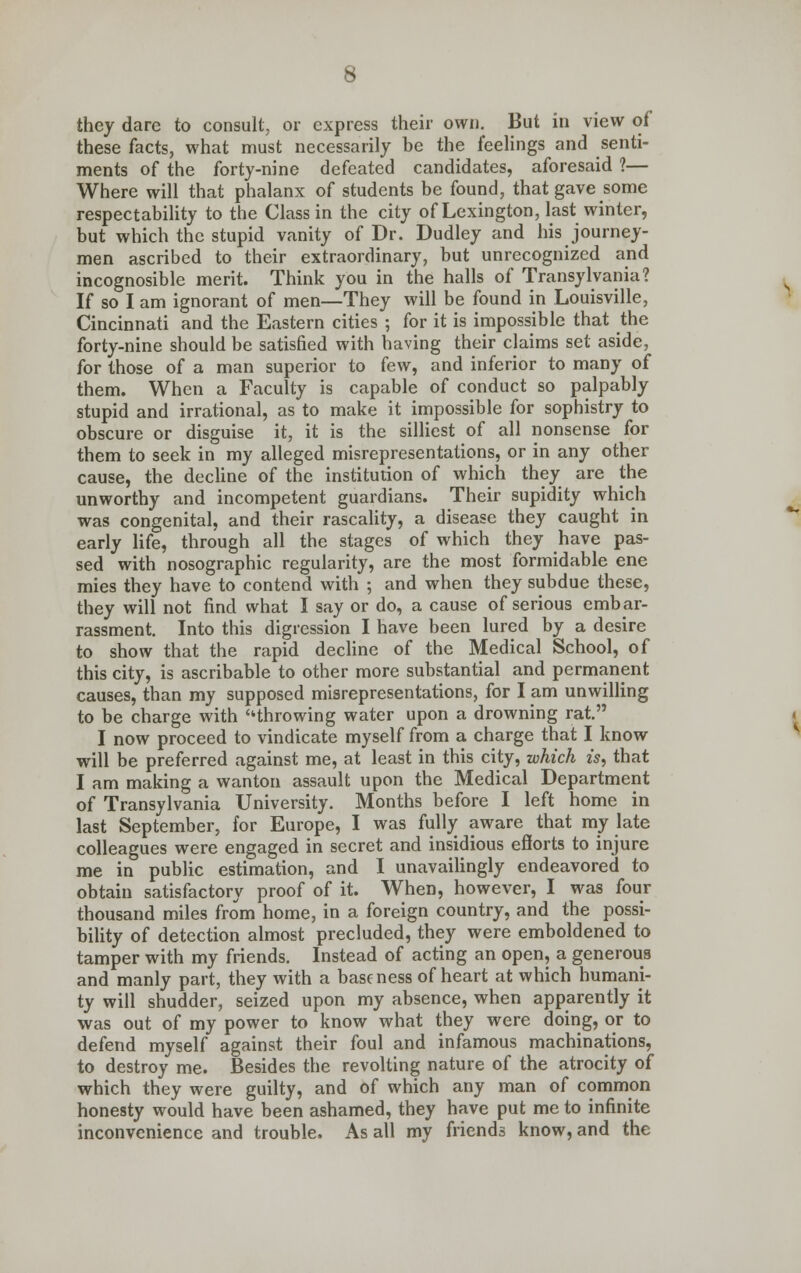 they dare to consult, or express their own. But in view of these facts, what must necessarily be the feelings and senti- ments of the forty-nine defeated candidates, aforesaid ?— Where will that phalanx of students be found, that gave some respectability to the Class in the city of Lexington, last winter, but which the stupid vanity of Dr. Dudley and his journey- men ascribed to their extraordinary, but unrecognized and incognosible merit. Think you in the halls of Transylvania? If so I am ignorant of men—They will be found in Louisville, Cincinnati and the Eastern cities ; for it is impossible that the forty-nine should be satisfied with having their claims set aside, for those of a man superior to (ew, and inferior to many of them. When a Faculty is capable of conduct so palpably stupid and irrational, as to make it impossible for sophistry to obscure or disguise it, it is the silliest of all nonsense for them to seek in my alleged misrepresentations, or in any other cause, the decline of the institution of which they are the unworthy and incompetent guardians. Their supidity which was congenital, and their rascality, a disease they caught in early life, through all the stages of which they have pas- sed with nosographic regularity, are the most formidable ene mies they have to contend with ; and when they subdue these, they will not find what I say or do, a cause of serious embar- rassment. Into this digression I have been lured by a desire to show that the rapid decline of the Medical School, of this city, is ascribable to other more substantial and permanent causes, than my supposed misrepresentations, for I am unwilling to be charge with throwing water upon a drowning rat. I now proceed to vindicate myself from a charge that I know will be preferred against me, at least in this city, which is, that I am making a wanton assault upon the Medical Department of Transylvania University. Months before I left home in last September, for Europe, I was fully aware that my late colleagues were engaged in secret and insidious efforts to injure me in public estimation, and I unavailingly endeavored to obtain satisfactory proof of it. When, however, I was four thousand miles from home, in a foreign country, and the possi- bility of detection almost precluded, they were emboldened to tamper with my friends. Instead of acting an open, a generous and manly part, they with a baseness of heart at which humani- ty will shudder, seized upon my absence, when apparently it was out of my power to know what they were doing, or to defend myself against their foul and infamous machinations, to destroy me. Besides the revolting nature of the atrocity of which they were guilty, and of which any man of common honesty would have been ashamed, they have put me to infinite inconvenience and trouble. As all my friends know, and the