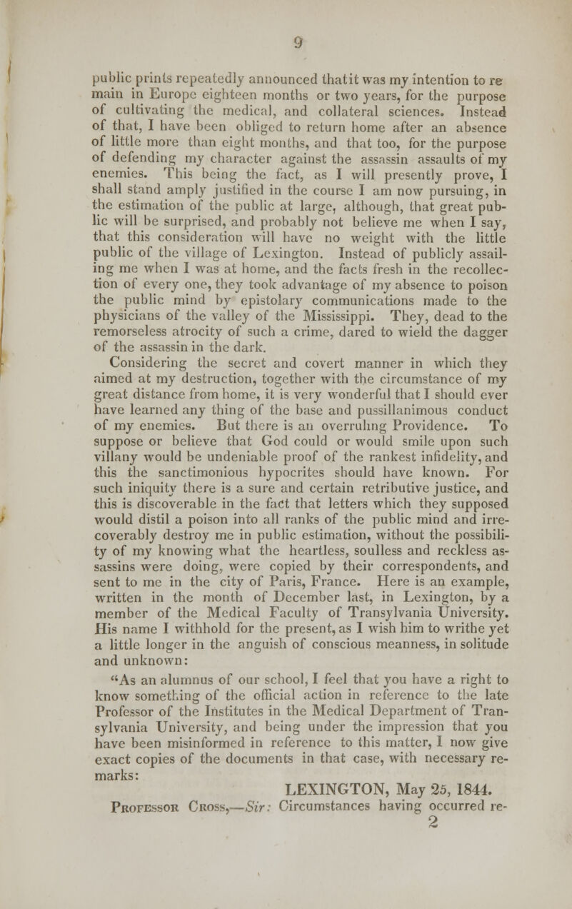 public prints repeatedly announced thatit was my intention to re main in Europe eighteen months or two years, for the purpose of cultivating the medical, and collateral sciences. Instead of that, I have been obliged to return home after an absence of little more than eight months, and that too, for the purpose of defending my character against the assassin assaults of my enemies. This being the fact, as I will presently prove, I shall stand amply justified in the course I am now pursuing, in the estimation of the public at large, although, that great pub- lic will be surprised, and probably not believe me when I say, that this consideration will have no weight with the little public of the village of Lexington. Instead of publicly assail- ing me when I was at home, and the facts fresh in the recollec- tion of every one, they took advantage of my absence to poison the public mind by epistolary communications made to the physicians of the valley of the Mississippi. They, dead to the remorseless atrocity of such a crime, dared to wield the dagger of the assassin in the dark. Considering the secret and covert manner in which they aimed at my destruction, together with the circumstance of my great distance from home, it is very wonderful that I should ever have learned any thing of the base and pussillanimous conduct of my enemies. But there is an overruling Providence. To suppose or believe that God could or would smile upon such villany would be undeniable proof of the rankest infidelity, and this the sanctimonious hypocrites should have known. For such iniquity there is a sure and certain retributive justice, and this is discoverable in the fact that letters which they supposed would distil a poison into all ranks of the public mind and irre- coverably destroy me in public estimation, without the possibili- ty of my knowing what the heartless, soulless and reckless as- sassins were doing, were copied by their correspondents, and sent to me in the city of Paris, France. Here is an example, written in the month of December last, in Lexington, by a member of the Medical Faculty of Transylvania University. His name I withhold for the present, as I wish him to writhe yet a little longer in the anguish of conscious meanness, in solitude and unknown: As an alumnus of our school, I feel that you have a right to know something of the official action in reference to the late Professor of the Institutes in the Medical Department of Tran- sylvania University, and being under the impression that you have been misinformed in reference to this matter, I now give exact copies of the documents in that case, with necessary re- marks: LEXINGTON, May 25, 1844. Professor Cross,—Sir: Circumstances having occurred re- 2