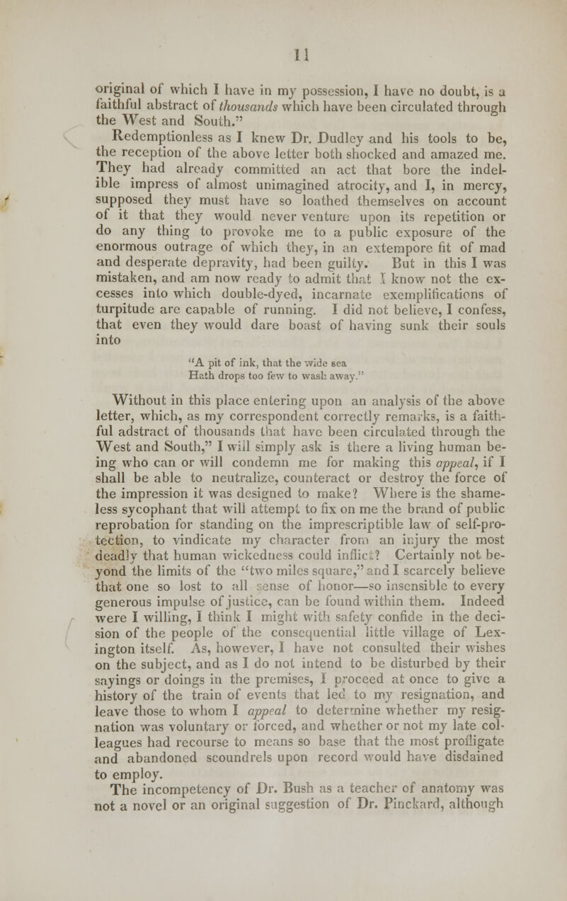 original of which I have in my possession, I have no doubt, is a faithful abstract of thousands which have been circulated through the West and South. Redemptionless as I knew Dr. Dudley and his tools to be, the reception of the above letter both shocked and amazed me. They had already committed an act that bore the indel- ible impress of almost unimagined atrocity, and I, in mercy, supposed they must have so loathed themselves on account of it that they would never venture upon its repetition or do any thing to provoke me to a public exposure of the enormous outrage of which they, in an extempore fit of mad and desperate depravity, had been guilty. But in this I was mistaken, and am now ready to admit that I know not the ex- cesses into which double-dyed, incarnate exemplifications of turpitude are capable of running. I did not believe, I confess, that even they would dare boast of having sunk their souls into A pit of ink, that the wide sea Hath drops too few to wash away. Without in this place entering upon an analysis of the above letter, which, as my correspondent correctly remarks, is a faith- ful adstract of thousands that have been circulated through the West and South, I will simply ask is there a living human be- ing who can or will condemn me for making this appeal, if I shall be able to neutralize, counteract or destroy the force of the impression it was designed to make? Where is the shame- less sycophant that will attempt to fix on me the brand of public reprobation for standing on the imprescriptible law of self-pro- tection, to vindicate my character from an injury the most deadly that human wickedness could inflict? Certainly not be- yond the limits of the two miles square, and I scarcely believe that one so lost to all : ense of honor—so insensible to every generous impulse of justice, can be found within them. Indeed were I willing, I think I might with safety confide in the deci- sion of the people of the consequential little village of Lex- ington itself. As, however, I have not consulted their wishes on the subject, and as I do not intend to be disturbed by their sayings or doings in the premises, 1 proceed at once to give a history of the train of events that led to my resignation, and leave those to whom I appeal to determine whether my resig- nation was voluntary or forced, and whether or not my late col- leagues had recourse to means so base that the most profligate and abandoned scoundrels upon record would have disdained to employ. The incompetency of Dr. Bush as a teacher of anatomy was not a novel or an original suggestion of Dr. Pinckard, although