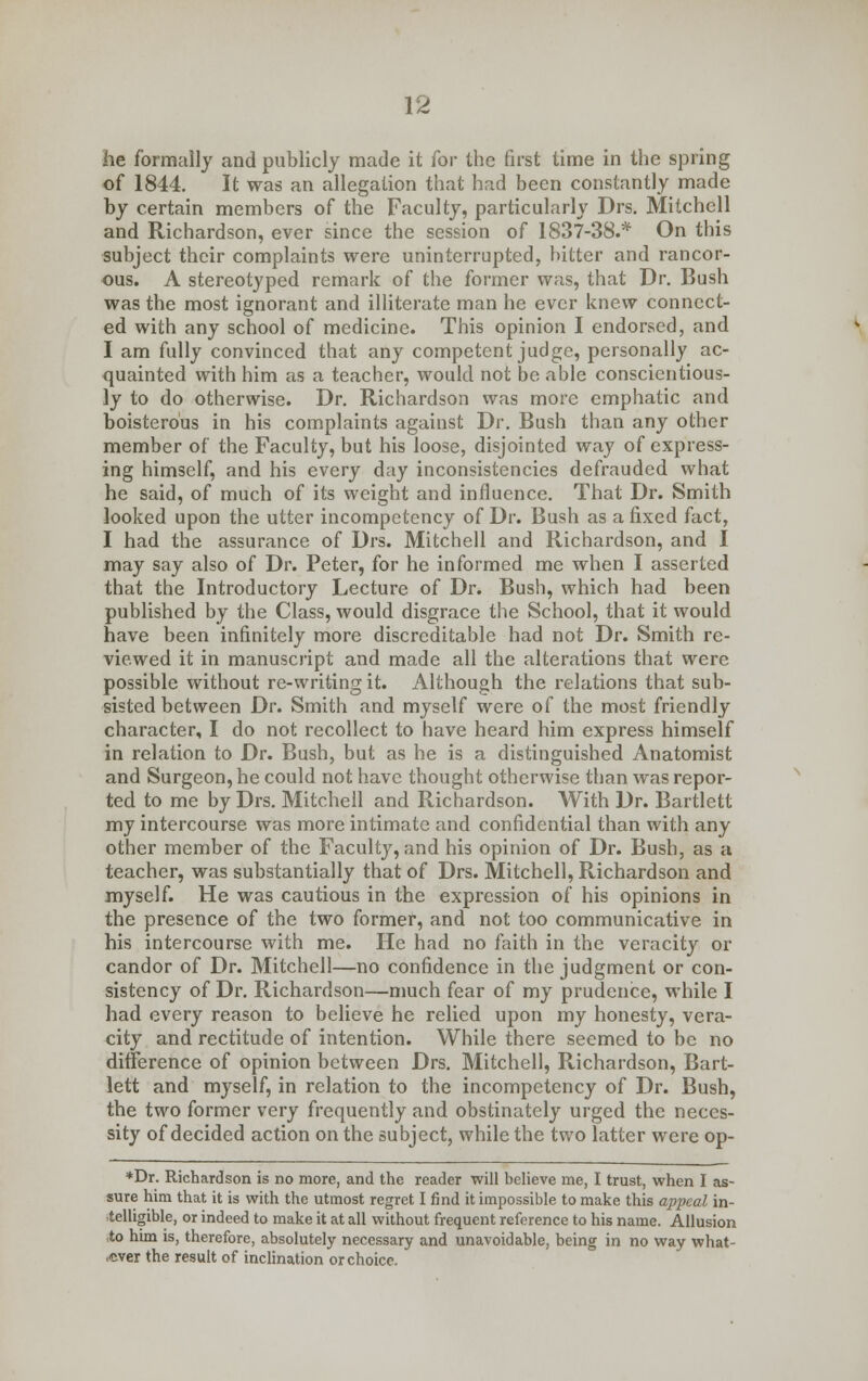 he formally and publicly made it for the first time in the spring of 1844. It was an allegation that had been constantly made by certain members of the Faculty, particularly Drs. Mitchell and Richardson, ever since the session of 1837-38.* On this subject their complaints were uninterrupted, bitter and rancor- ous. A stereotyped remark of the former was, that Dr. Bush was the most ignorant and illiterate man he ever knew connect- ed with any school of medicine. This opinion I endorsed, and I am fully convinced that any competent judge, personally ac- quainted with him as a teacher, would not be able conscientious- ly to do otherwise. Dr. Richardson was more emphatic and boisterous in his complaints against Dr. Bush than any other member of the Faculty, but his loose, disjointed way of express- ing himself, and his every day inconsistencies defrauded what he said, of much of its weight and influence. That Dr. Smith looked upon the utter incompetency of Dr. Bush as a fixed fact, I had the assurance of Drs. Mitchell and Richardson, and I may say also of Dr. Peter, for he informed me when I asserted that the Introductory Lecture of Dr. Bush, which had been published by the Class, would disgrace the School, that it would have been infinitely more discreditable had not Dr. Smith re- viewed it in manuscript and made all the alterations that were possible without re-writing it. Although the relations that sub- sisted between Dr. Smith and myself were of the most friendly character, I do not recollect to have heard him express himself in relation to Dr. Bush, but as he is a distinguished Anatomist and Surgeon, he could not have thought otherwise than was repor- ted to me by Drs. Mitchell and Richardson. With Dr. Bartlett my intercourse was more intimate and confidential than with any other member of the Faculty, and his opinion of Dr. Bush, as a teacher, was substantially that of Drs. Mitchell, Richardson and myself. He was cautious in the expression of his opinions in the presence of the two former, and not too communicative in his intercourse with me. He had no faith in the veracity or candor of Dr. Mitchell—no confidence in the judgment or con- sistency of Dr. Richardson—much fear of my prudence, while I had every reason to believe he relied upon my honesty, vera- city and rectitude of intention. While there seemed to be no difference of opinion between Drs. Mitchell, Richardson, Bart- lett and myself, in relation to the incompetency of Dr. Bush, the two former very frequently and obstinately urged the neces- sity of decided action on the subject, while the two latter were op- *Dr. Richardson is no more, and the reader will believe me, I trust, when I as- sure him that it is with the utmost regret I find it impossible to make this appeal in- telligible, or indeed to make it at all without frequent reference to his name. Allusion to him is, therefore, absolutely necessary and unavoidable, being in no way what- ever the result of inclination or choice.