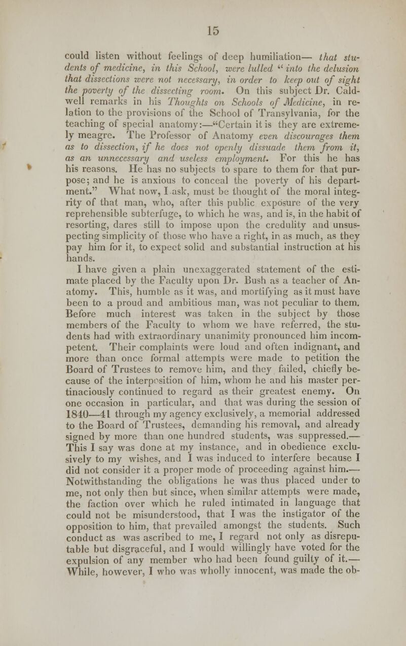 could listen without feelings of deep humiliation— that stu- dents of medicine, in this School, were lulled  into the delusion that dissections were not necessary, in order to keep out of sight the poverty of the dissecting room. On this subject Dr. Cald- well remarks in his Thoughts on Schools of Medicine, in re- lation to the provisions of the School of Transylvania, for the teaching of special anatomy:—Certain it is they are extreme- ly meagre. The Professor of Anatomy even discourages them as to dissection, if he does not openly dissuade them from it, as an unnecessary and useless employment. For this he has his reasons. He has no subjects to spare to them for that pur- pose; and he is anxious to conceal the poverty of his depart- ment. What now, I.ask, must be thought of the moral integ- rity of that man, who, after this public exposure of the very reprehensible subterfuge, to which he was, and is, in the habit of resorting, dares still to impose upon the credulity and unsus- pecting simplicity of those who have a right, in as much, as they pay him for it, to expect solid and substantial instruction at his hands. I have given a plain unexaggerated statement of the esti- mate placed by the Faculty upon Dr. Bush as a teacher of An- atomy. This, humble as it was, and mortifying as it must have been to a proud and ambitious man, was not peculiar to them. Before much interest was taken in the subject by those members of the Faculty to whom we have referred, the stu- dents had with extraordinary unanimity pronounced him incom- petent. Their complaints were loud and often indignant, and more than once formal attempts were made to petition the Board of Trustees to remove him, and they failed, chiefly be- cause of the interposition of him, whom he and his master per- tinaciously continued to regard as their greatest enemy. On one occasion in particular, and that was during the session of 1840—4t through my agency exclusively, a memorial addressed to the Board of Trustees, demanding his removal, and already signed by more than one hundred students, was suppressed.— This I say was done at my instance, and in obedience exclu- sively to my wishes, and I was induced to interfere because I did not consider it a proper mode of proceeding against him.— Notwithstanding the obligations he was thus placed under to me, not only then but since, when similar attempts were made, the faction over which he ruled intimated in language that could not be misunderstood, that I was the instigator of the opposition to him, that prevailed amongst the students. Such conduct as was ascribed to me, I regard not only as disrepu- table but disgraceful, and I would willingly have voted for the expulsion of any member who had been found guilty of it.— While, however, I who was wholly innocent, was made the ob-