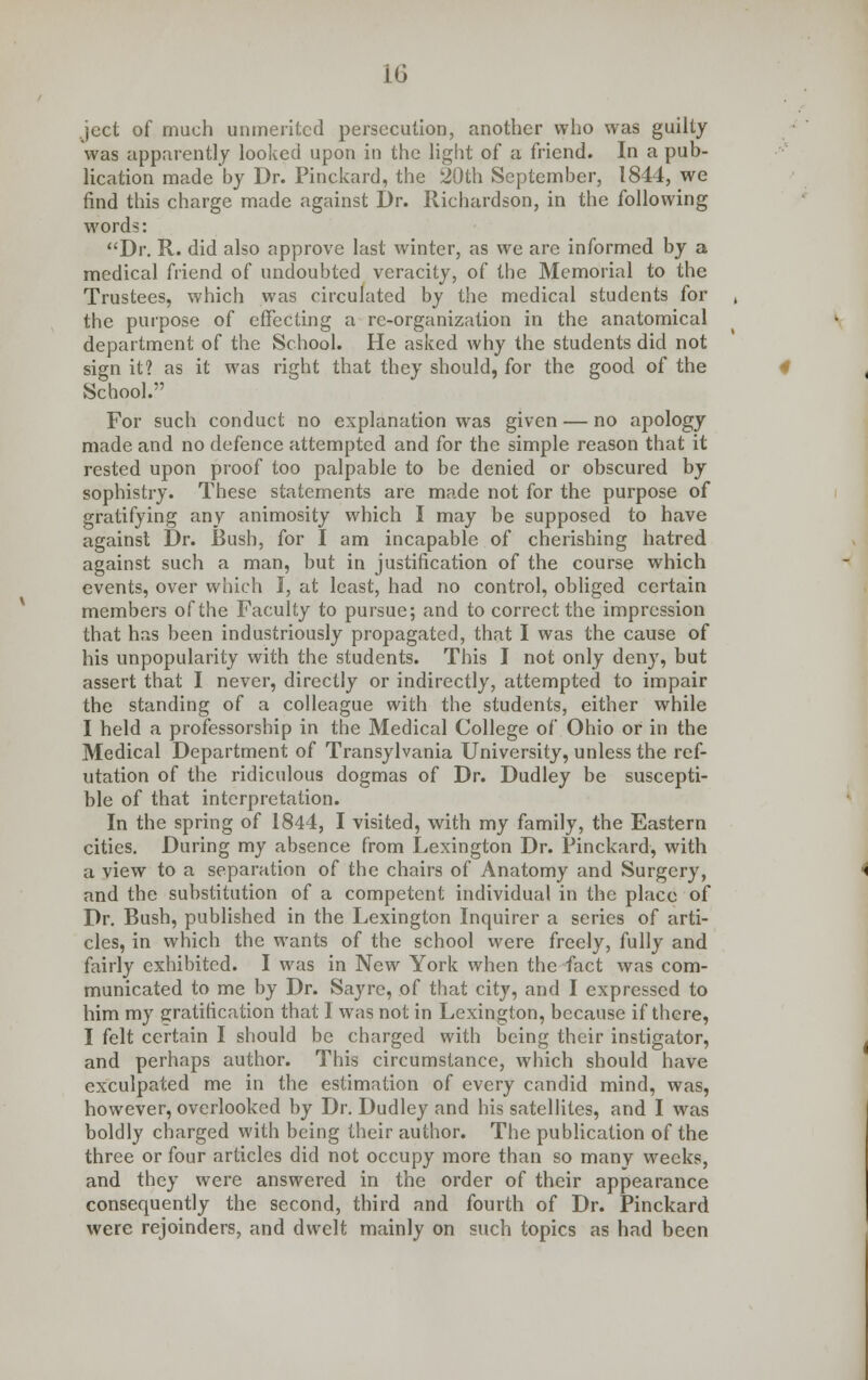 ject of much unmerited persecution, another who was guilty was apparently looked upon in the light of a friend. In a pub- lication made by Dr. Pinckard, the 20th September, 1844, we find this charge made against Dr. Richardson, in the following words: Dr. R. did also approve last winter, as we are informed by a medical friend of undoubted veracity, of the Memorial to the Trustees, which was circulated by the medical students for the purpose of effecting a re-organization in the anatomical department of the School. He asked why the students did not sign it? as it was right that they should, for the good of the School. For such conduct no explanation was given — no apology made and no defence attempted and for the simple reason that it rested upon proof too palpable to be denied or obscured by sophistry. These statements are made not for the purpose of gratifying any animosity which I may be supposed to have against Dr. Bush, for I am incapable of cherishing hatred against such a man, but in justification of the course which events, over which I, at least, had no control, obliged certain members of the Faculty to pursue; and to correct the impression that has been industriously propagated, that I was the cause of his unpopularity with the students. This I not only deny, but assert that I never, directly or indirectly, attempted to impair the standing of a colleague with the students, either while I held a professorship in the Medical College of Ohio or in the Medical Department of Transylvania University, unless the ref- utation of the ridiculous dogmas of Dr. Dudley be suscepti- ble of that interpretation. In the spring of 1844, I visited, with my family, the Eastern cities. During my absence from Lexington Dr. Pinckard, with a view to a separation of the chairs of Anatomy and Surgery, and the substitution of a competent individual in the place of Dr. Bush, published in the Lexington Inquirer a series of arti- cles, in which the wants of the school were freely, fully and fairly exhibited. I was in New York when the fact was com- municated to me by Dr. Sayrc, of that city, and I expressed to him my gratification that I was not in Lexington, because if there, I felt certain I should be charged with being their instigator, and perhaps author. This circumstance, which should have exculpated me in the estimation of every candid mind, was, however, overlooked by Dr. Dudley and his satellites, and I was boldly charged with being their author. The publication of the three or four articles did not occupy more than so many weeks, and they were answered in the order of their appearance consequently the second, third and fourth of Dr. Pinckard were rejoinders, and dwelt mainly on such topics as had been