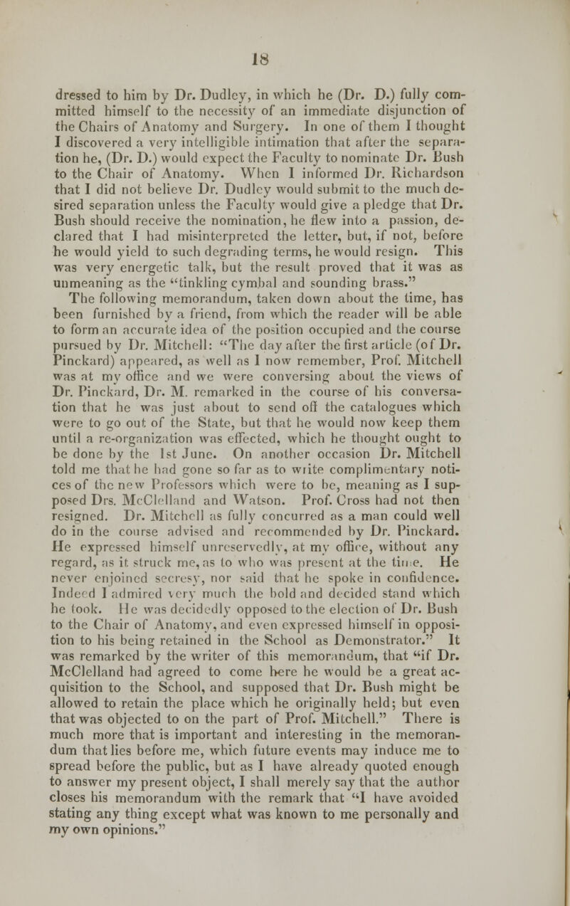 dressed to him by Dr. Dudley, in which he (Dr. D.) fully com- mitted himself to the necessity of an immediate disjunction of the Chairs of Anatomy and Surgery. In one of them I thought I discovered a very intelligible intimation that after the separa- tion he, (Dr. D.) would expect the Faculty to nominate Dr. Bush to the Chair of Anatomy. When I informed Dr. Richardson that I did not believe Dr. Dudley would submit to the much de- sired separation unless the Faculty would give a pledge that Dr. Bush should receive the nomination, he flew into a passion, de- clared that I had misinterpreted the letter, but, if not, before he would yield to such degrading terms, he would resign. This was very energetic talk, but the result proved that it was as unmeaning as the tinkling cymbal and sounding brass. The following memorandum, taken down about the lime, has been furnished by a friend, from which the reader will be able to form an accurate idea of the position occupied and the course pursued by Dr. Mitchell: The day after the first article (of Dr. Pinckard) appeared, as well as 1 now remember, Prof. Mitchell was at my office and we were conversing about the views of Dr. Pinckard, Dr. M. remarked in the course of his conversa- tion that he was just about to send off the catalogues which were to go out of the State, but that he would now keep them until a re-organization was effected, which he thought ought to be done by the 1st June. On another occasion Dr. Mitchell told me that he had gone so far as to write complimentary noti- ces of the new Professors which were to be, meaning as I sup- posed Drs. McClelland and Watson. Prof. Cross had not then resigned. Dr. Mitchell as fully concurred as a man could well do in the course advised and recommended by Dr. Pinckard. He expressed himself unreservedly, at my office, without any regard, as if. struck me, as to who w;is present at the time. He never enjoined secresy, nor said that he spoke in confidence. Indeed I admired very much the bold and decided stand which he took. He was decidedly opposed to the election of Dr. Bush to the Chair of Anatomy, and even expressed himself in opposi- tion to his being retained in the School as Demonstrator. It was remarked by the writer of this memorandum, that if Dr. McClelland had agreed to come here he would be a great ac- quisition to the School, and supposed that Dr. Bush might be allowed to retain the place which he originally held; but even that was objected to on the part of Prof. Mitchell. There is much more that is important and interesting in the memoran- dum that lies before me, which future events may induce me to 6pread before the public, but as I have already quoted enough to answer my present object, I shall merely say that the author closes his memorandum with the remark that I have avoided stating any thing except what was known to me personally and my own opinions.