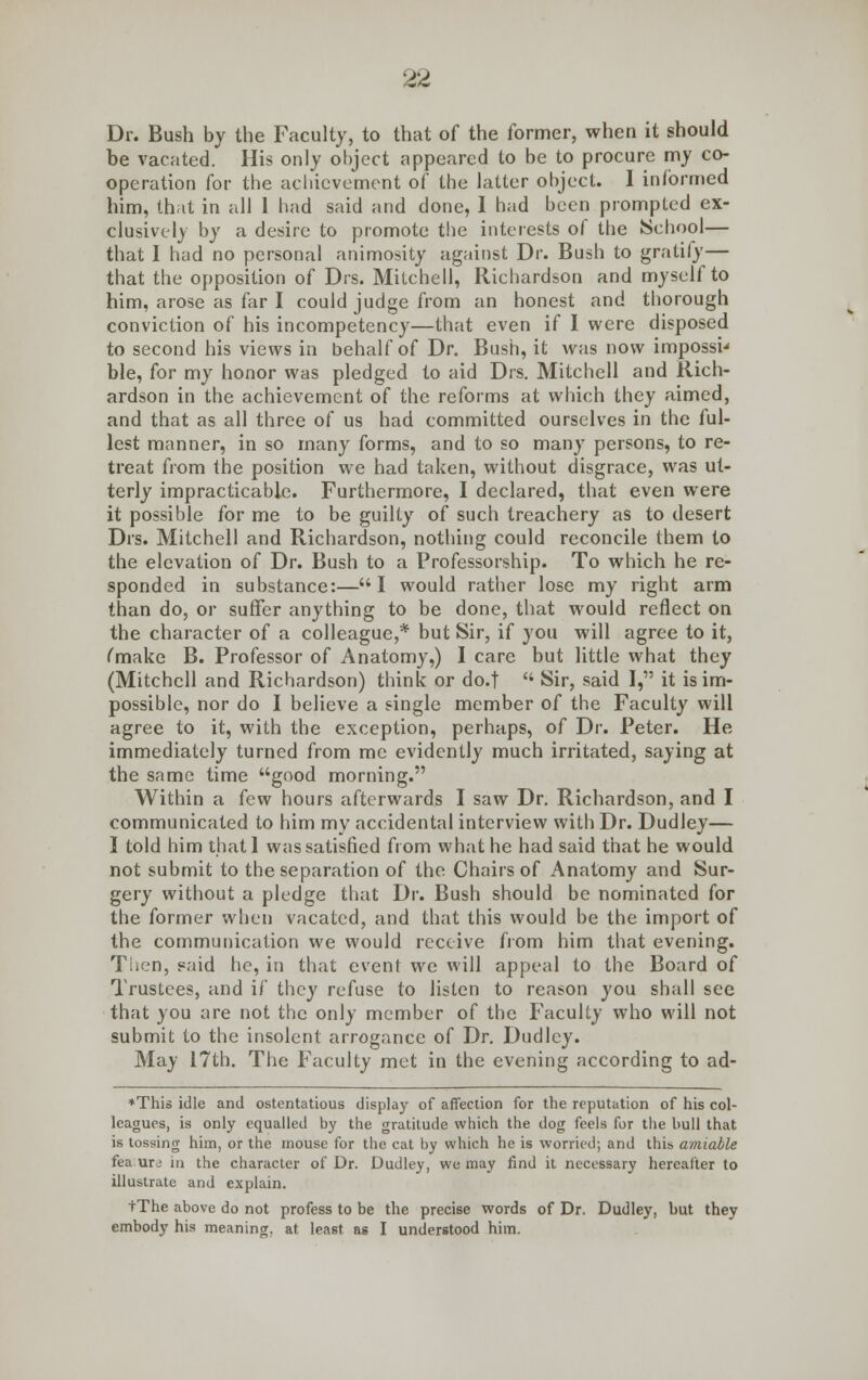 Dr. Bush by the Faculty, to that of the former, when it should be vacated. His only object appeared to be to procure my co- operation for the achievement of the latter object. 1 informed him, that in all 1 had said and done, I had been prompted ex- clusively by a desire to promote the interests of the School— that I had no personal animosity against Dr. Bush to gratify— that the opposition of Drs. Mitchell, Richardson and myself to him, arose as far I could judge from an honest and thorough conviction of his incompetency—that even if I were disposed to second his views in behalf of Dr. Bush, it was now impossi' ble, for my honor was pledged to aid Drs. Mitchell and Rich- ardson in the achievement of the reforms at which they aimed, and that as all three of us had committed ourselves in the ful- lest manner, in so many forms, and to so many persons, to re- treat from the position we had taken, without disgrace, was ut- terly impracticable. Furthermore, I declared, that even were it possible for me to be guilty of such treachery as to desert Drs. Mitchell and Richardson, nothing could reconcile them to the elevation of Dr. Bush to a Professorship. To which he re- sponded in substance:—I would rather lose my right arm than do, or suffer anything to be done, that would reflect on the character of a colleague,* but Sir, if you will agree to it, (make B. Professor of Anatomy,) I care but little what they (Mitchell and Richardson) think or do.t  Sir, said I, it is im- possible, nor do I believe a single member of the Faculty will agree to it, with the exception, perhaps, of Dr. Peter. He immediately turned from me evidently much irritated, saying at the same time good morning. Within a few hours afterwards I saw Dr. Richardson, and I communicated to him my accidental interview with Dr. Dudley— I told him thatl was satisfied from what he had said that he would not submit to the separation of the Chairs of Anatomy and Sur- gery without a pledge that Dr. Bush should be nominated for the former when vacated, and that this would be the import of the communication we would receive from him that evening. Then, paid he, in that event we will appeal to the Board of Trustees, and if they refuse to listen to reason you shall see that you are not the only member of the Faculty who will not submit to the insolent arrogance of Dr. Dudley. May 17th. The Faculty met in the evening according to ad- *This idle and ostentatious display of affection for the reputation of his col- leagues, is only equalled by the gratitude which the dog feels for the bull that is tossing him, or the mouse for the cat by which he is worried; and this amiable fea urj in the character of Dr. Dudley, we may find it necessary hereafter to illustrate and explain. tThe above do not profess to be the precise words of Dr. Dudley, but they embody his meaning, at least as I understood him.