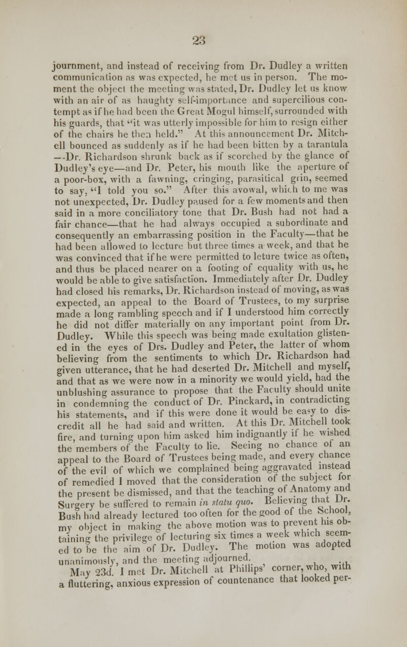 journment, and instead of receiving from Dr. Dudley a written communication as was expected, he met us in person. The mo- ment the object the meeting was stated, Dr. Dudley let us know with an air of as haughty self-importance and supercilious con- tempt as if he had been the Great Mogul himself, surrounded with his guards, that it was utterly impossible for him to resign either of the chairs he then held. At this announcement Dr. Mitch- ell bounced as suddenly as if he had been bitten by a tarantula —Dr. Richardson shrunk back as if scorched by the glance of Dudley's eye—and Dr. Peter, his mouth like the aperture of a poor-box, with a fawning, cringing, parasitical grin, seemed to say. I told you so. After this avowal, which to me was not unexpected, Dr. Dudley paused for a few moments and then said in a more conciliatory tone that Dr. Bush had not had a fair chance—that he had always occupied a subordinate and consequently an embarrassing position in the Faculty—that he had been allowed to lecture but three times a week, and that he was convinced that if he were permitted to leture twice as often, and thus be placed nearer on a footing of equality with us, he would be able to give satisfaction. Immediately after Dr. Dudley had closed his remarks, Dr. Richardson instead of moving, as was expected, an appeal to the Board of Trustees, to my surprise made a long rambling speech and if I understood him correctly he did not differ materially on any important point from Dr. Dudley. While this speech was being made exultation glisten- ed in the eyes of Drs. Dudley and Peter, the latter of whom believing from the sentiments to which Dr. Richardson had given utterance, that he had deserted Dr. Mitchell and myself, and that as we were now in a minority we would yield, had the unblushing assurance to propose that the Faculty should unite in condemning the conduct of Dr. Pinckard, in contradicting his statements, and if this were done it would be ea<y to dis- credit all he had said and written. At this Dr. Mitchell took fire, and turning upon him asked him indignantly if he wished the members of the Faculty to lie. Seeing no chance of an appeal to the Board of Trustees being made, and every chance of the evil of which we complained being aggravated instead of remedied 1 moved that the consideration of the subject for the present be dismissed, and that the teaching of Anatomy and Surgery be suffered to remain in statu quo. Believing that Dr. Bush had already lectured too often for the good of the School, my object in making the above motion was to prevent his ob- taining the privilege of lecturing six times a week which seem- ed to be the aim of Dr. Dudley. The motion was adopted unanimously, and the meeting adjourned May 23d 1 met Dr. Mitchell at Phillips' corner who with a fluttering, anxious expression of countenance that looked per-