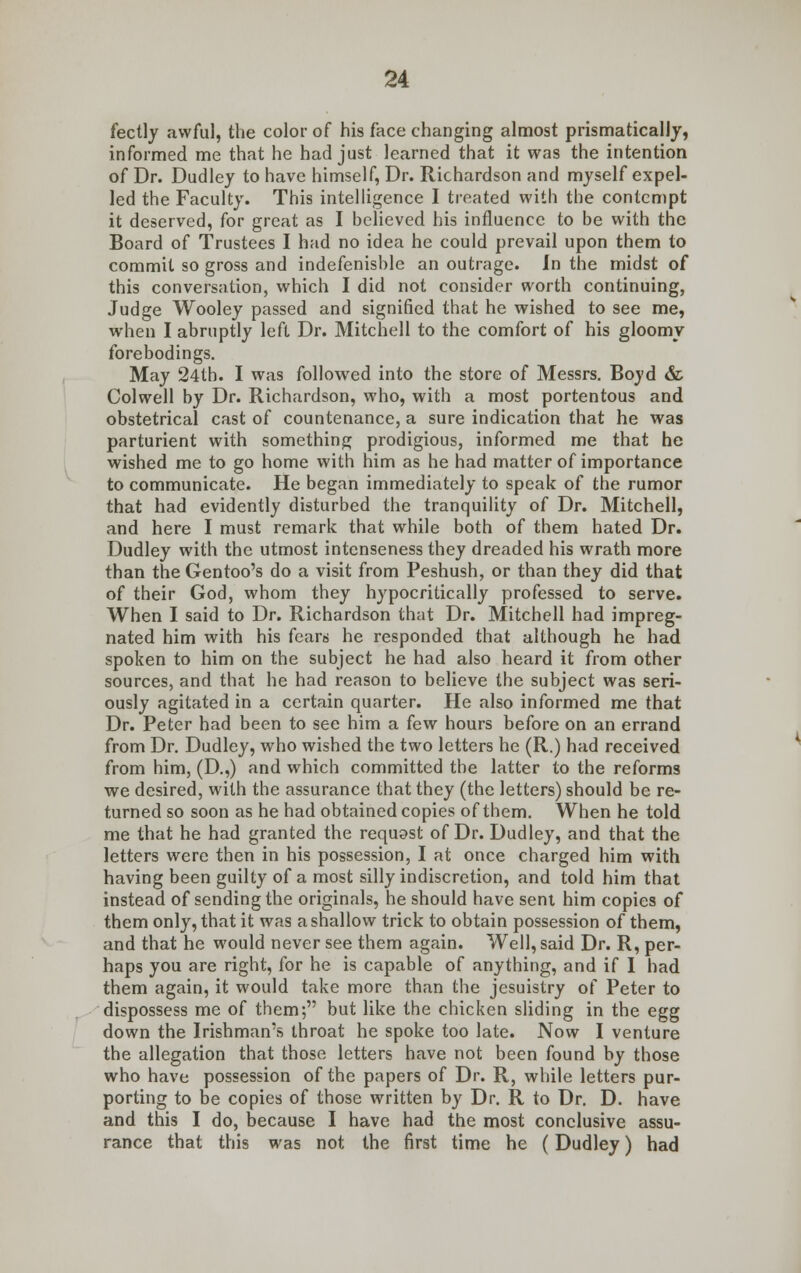 fectly awful, the color of his face changing almost prismatically, informed me that he had just learned that it was the intention of Dr. Dudley to have himself, Dr. Richardson and myself expel- led the Faculty. This intelligence I treated with the contempt it deserved, for great as I believed his influence to be with the Board of Trustees I had no idea he could prevail upon them to commit so gross and indefenisble an outrage. In the midst of this conversation, which I did not consider worth continuing, Judge Wooley passed and signified that he wished to see me, when I abruptly left Dr. Mitchell to the comfort of his gloomy forebodings. May 24th. I was followed into the store of Messrs. Boyd & Colwell by Dr. Richardson, who, with a most portentous and obstetrical cast of countenance, a sure indication that he was parturient with something prodigious, informed me that he wished me to go home with him as he had matter of importance to communicate. He began immediately to speak of the rumor that had evidently disturbed the tranquility of Dr. Mitchell, and here I must remark that while both of them hated Dr. Dudley with the utmost intenseness they dreaded his wrath more than the Gentoo's do a visit from Peshush, or than they did that of their God, whom they hypocritically professed to serve. When I said to Dr. Richardson that Dr. Mitchell had impreg- nated him with his fears he responded that although he had spoken to him on the subject he had also heard it from other sources, and that he had reason to believe the subject was seri- ously agitated in a certain quarter. He also informed me that Dr. Peter had been to see him a few hours before on an errand from Dr. Dudley, who wished the two letters he (R.) had received from him, (D.,) and which committed the latter to the reforms we desired, with the assurance that they (the letters) should be re- turned so soon as he had obtained copies of them. When he told me that he had granted the requost of Dr. Dudley, and that the letters were then in his possession, I at once charged him with having been guilty of a most silly indiscretion, and told him that instead of sending the originals, he should have sent him copies of them only, that it was a shallow trick to obtain possession of them, and that he would never see them again. Well, said Dr. R, per- haps you are right, for he is capable of anything, and if I had them again, it would take more than the jesuistry of Peter to dispossess me of them; but like the chicken sliding in the egg down the Irishman's throat he spoke too late. Now I venture the allegation that those letters have not been found by those who have possession of the papers of Dr. R, while letters pur- porting to be copies of those written by Dr. R to Dr. D. have and this I do, because I have had the most conclusive assu- rance that this was not the first time he (Dudley) had