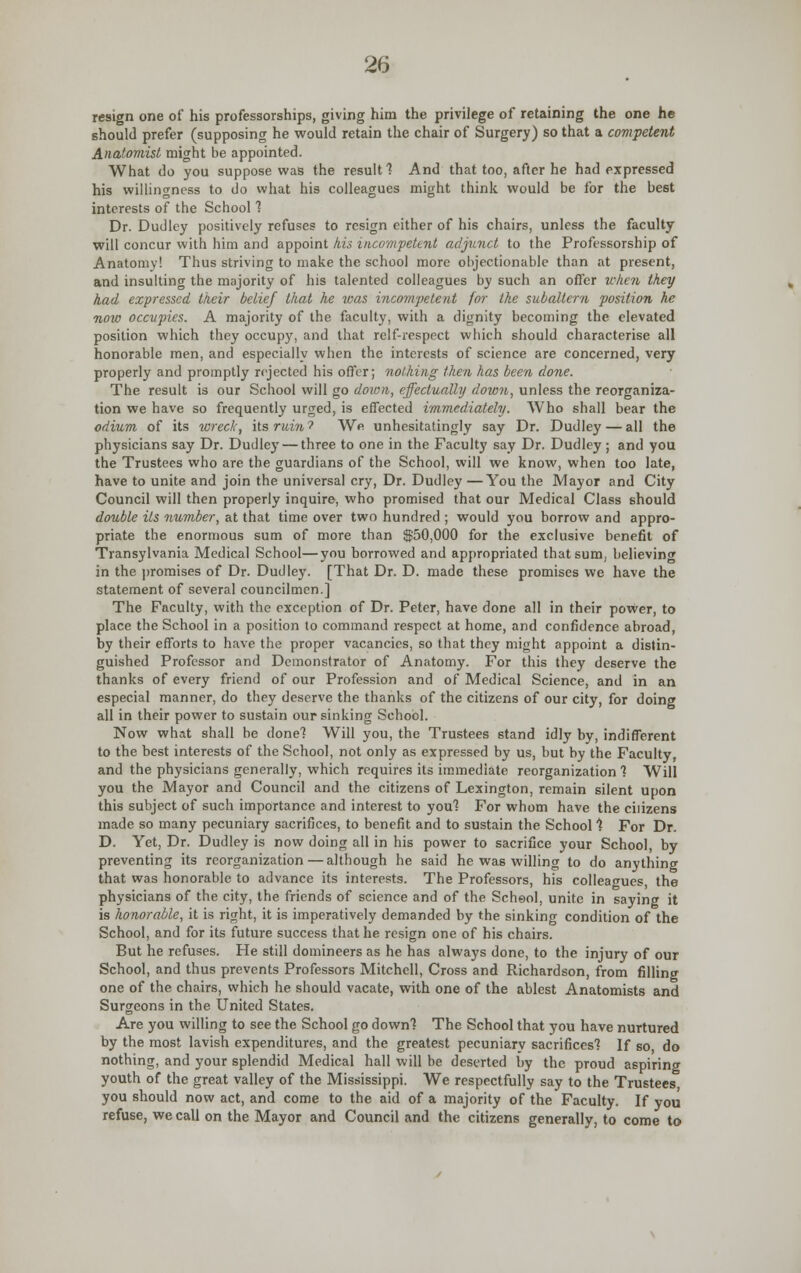 resign one of his professorships, giving him the privilege of retaining the one he should prefer (supposing he would retain the chair of Surgery) so that a competent Anatomist might be appointed. What do you suppose was the result 1 And that too, after he had expressed his willingness to do what his colleagues might think would be for the be6t interests of the School 1 Dr. Dudley positively refuses to resign either of his chairs, unless the faculty will concur with him and appoint his incompetent adjunct to the Professorship of Anatomy! Thus striving to make the school more objectionable than at present, and insulting the majority of his talented colleagues by such an offer when they had expressed their belief that he was incompetent for the subaltern position he now occupies. A majority of the faculty, with a dignity becoming the elevated position which they occupy, and that relf-respect which should characterise all honorable men, and especially when the interests of science are concerned, very properly and promptly rejected his offer; nothing then has been done. The result is our School will go down, effectually down, unless the reorganiza- tion we have so frequently urged, is effected immediately. Who shall bear the odium of its wreck, its ruin? We unhesitatingly say Dr. Dudley — all the physicians say Dr. Dudley — three to one in the Faculty say Dr. Dudley ; and you the Trustees who are the guardians of the School, will we know, when too late, have to unite and join the universal cry, Dr. Dudley —You the Mayor and City Council will then properly inquire, who promised that our Medical Class should double Us number, at that time over two hundred ; would you borrow and appro- priate the enormous sum of more than $50,000 for the exclusive benefit of Transylvania Medical School—you borrowed and appropriated that sum, believing in the promises of Dr. Dudley. [That Dr. D. made these promises we have the statement of several councilmen.] The Faculty, with the exception of Dr. Peter, have done all in their power, to place the School in a position to command respect at home, and confidence abroad, by their efforts to have the proper vacancies, so that they might appoint a distin- guished Professor and Demonstrator of Anatomy. For this they deserve the thanks of every friend of our Profession and of Medical Science, and in an especial manner, do they deserve the thanks of the citizens of our city, for doing all in their power to sustain our sinking School. Now what shall be donel Will you, the Trustees stand idly by, indifferent to the best interests of the School, not only as expressed by us, but by the Faculty, and the physicians generally, which requires its immediate reorganization 1 Will you the Mayor and Council and the citizens of Lexington, remain silent upon this subject of such importance and interest to you? For whom have the citizens made so many pecuniary sacrifices, to benefit and to sustain the School 1 For Dr. D. Yet, Dr. Dudley is now doing all in his power to sacrifice your School, by preventing its reorganization — although he said he was willing to do anything that was honorable to advance its interests. The Professors, his colleagues, the physicians of the city, the friends of science and of the Scheol, unite in saying it is honorable, it is right, it is imperatively demanded by the sinking condition of the School, and for its future success that he resign one of his chairs. But he refuses. He still domineers as he has always done, to the injury of our School, and thus prevents Professors Mitchell, Cross and Richardson, from filling one of the chairs, which he should vacate, with one of the ablest Anatomists and Surgeons in the United States. Are you willing to see the School go down1? The School that you have nurtured by the most lavish expenditures, and the greatest pecuniary sacrifices'? If so do nothing, and your splendid Medical hall will be deserted by the proud aspiring youth of the great valley of the Mississippi. We respectfully say to the Trustees, you should now act, and come to the aid of a majority of the Faculty. If you refuse, we call on the Mayor and Council and the citizens generally, to come to