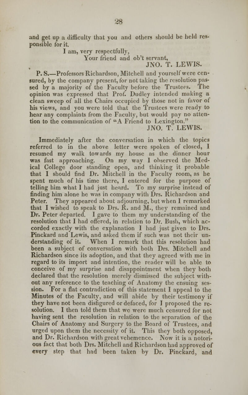 and get up a difficulty that you and others should be held res- ponsible for it. I am, very respectfully, Your friend and ob't servant, JNO. T. LEWIS. » P. S.—Professors Richardson, Mitchell and yourself were cen- sured, by the company present, for not taking the resolution pas- sed by a majority of the Faculty before the Trustees. The opinion was expressed that Prof. Dudley intended making a clean sweep of all the Chairs occupied by those not in favor of his views, and you were told that the Trustees were ready to hear any complaints from the Faculty, but would pay no atten- tion to the communication of A Friend to Lexington. JNO. T. LEWIS. Immediately after the conversation in which the topics referred to in the above letter were spoken of closed, I resumed my walk towards my house as the dinner hour was fast approaching. On my way I observed the Med- ical College door standing open, and thinking it probable that I should find Dr. Mitchell in the Faculty room, as he spent much of his time there, I entered for the purpose of telling him what I had just heard. To my surprise instead of finding him alone he was in company with Drs. Richardson and Peter. They appeared about adjourning, but when I remarked that I wished to speak to Drs. R. and M., they remained and Dr. Peter departed. I gave to them my understanding of the resolution that I had offered, in relation to Dr. Bush, which ac- corded exactly with the explanation I had just given to Drs. Pinckard and Lewis, and asked them if such was not their un- derstanding of it. When I remark that this resolution had been a subject of conversation with both Drs. Mitchell and Richardson since its adoption, and that they agreed with me in regard to its import and intention, the reader will be able to conceive of my surprise and disappointment when they both declared that the resolution merely dismissed the subject with- out any reference to the teaching of Anatomy the ensuing ses- sion. For a flat contradiction of this statement I appeal to the Minutes of the Faculty, and will abide by their testimony if they have not been disfigured or defaced, for I proposed the re- solution. I then told them that we were much censured for not having sent the resolution in relation to the separation of the Chairs of Anatomy and Surgery to the Board of Trustees, and urged upon them the necessity of it. This they both opposed, and Dr. Richardson with great vehemence. Now it is a notori- ous fact that both Drs. Mitchell and Richardson had approved of every step that had been taken by Dr. Pinckard, and