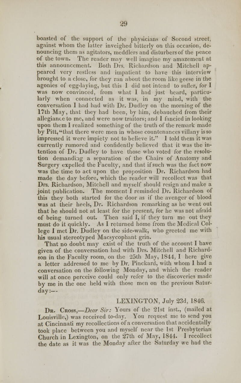 boasted of the support of the physicians of Second street, against whom the latter inveighed bitterly on this occasion, de- nouncing them as agitators, meddlers and disturbers of the peace of the town. The reader may well imagine my amazement at this announcement. Both Drs. Richardson and Mitchell ap- peared very restless and impatient to have this interview brought to a close, for they ran about the room like geese in the agonies of egg-laying, but this I did not intend to suffer, for I was now convinced, from what I had just heard, particu- larly when connected as it was, in my mind, with the conversation I had had with Dr. Dudley on the morning of the 17th May, that they had been, by him, debauched from their allegiance to me, and were now traitors; and I fancied in looking upon them I realized something of the truth of the remark made by Pitt, that there were men in whose countenances villany is so impressed it were impiety not to believe it. I told them it was currently rumored and confidently believed that it was the in- tention of Dr. Dudley to have those who voted for the resolu- tion demanding a separation of the Chairs of Anatomy and Surgery expelled the Faculty, and that if such was the fact now was the time to act upon the proposition Dr. Richardson had made the day before, which the reader will recollect was that Drs. Richardson, Mitchell and myself should resign and make a joint publication. The moment I reminded Dr. Richardson of this they both started for the door as if the avenger of blood was at their heels, Dr. Richardson remarking as he went out that he should not at least for the present, for he was not afraid of being turned out. Then said I, if they turn me out they must do it quickly. As I returned home from the Medical Col- lege I met Dr. Dudley on the side-walk, who greeted me with his usual stereotyped Macsycophant grin. That no doubt may exist of the truth of the account I have given of the conversation had with Drs. Mitchell and Richard- son in the Faculty room, on the 25th May, 1844, I here give a letter addressed to me by Dr. Pinckard, with whom 1 had a conversation on the following Monday, and which the reader will at once perceive could only refer to the discoveries made by me in the one held with those men on the previous Satur- day:— LEXINGTON, July 23d, 1846. Dr. Cross,—Dear Sir: Yours of the 21st inst., (mailed at Louisville,) was received to-day. You request me to send you at Cincinnati my recollections of a conversation that accidentally took place between you and myself near the 1st Presbyterian Church in Lexington, on the 27th of May, 1844. I recollect the date as it was the Monday after the Saturday we had the