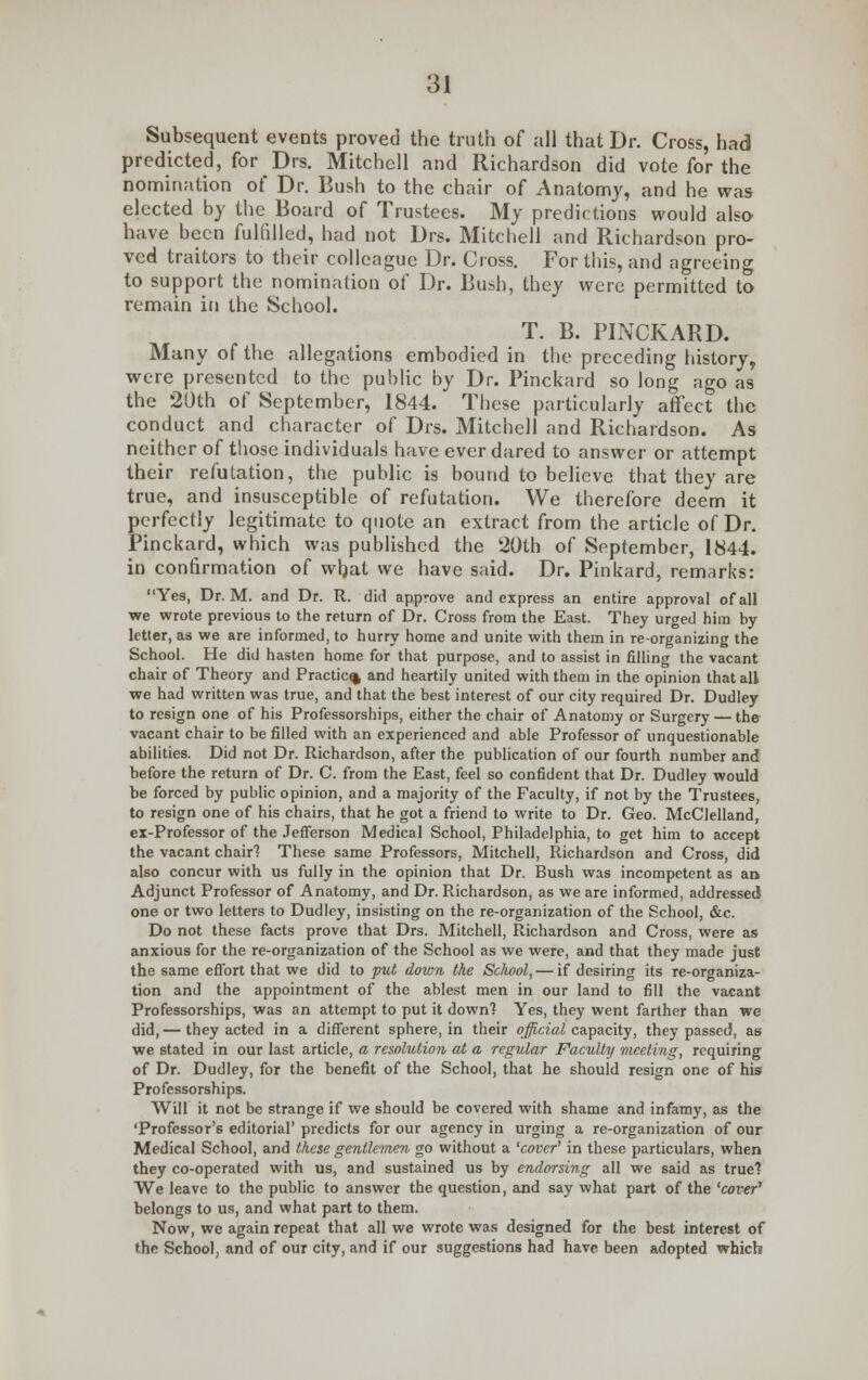 Subsequent events proved the truth of all that Dr. Cross, had predicted, for Drs. Mitchell and Richardson did vote for the nomination of Dr. Bush to the chair of Anatomy, and he was elected by the Board of Trustees. My predictions would also have been fulfilled, had not Drs. Mitchell and Richardson pro- ved traitors to their colleague Dr. Cross. Fortius, and agreeing to support the nomination of Dr. Bush, they were permitted to remain in the School. T. B. PINCKARD. Many of the allegations embodied in the preceding history, were presented to the public by Dr. Pinckard so long ago as the 20th of September, 1844. These particularly affect the conduct and character of Drs. Mitchell and Richardson. As neither of those individuals have ever dared to answer or attempt their refutation, the public is bound to believe that they are true, and insusceptible of refutation. We therefore deem it perfectly legitimate to quote an extract from the article of Dr. Pinckard, which was published the 20th of September, 1844. in confirmation of what we have said. Dr. Pinkard, remarks: Yes, Dr. M. and Dr. R. did approve and express an entire approval of all we wrote previous to the return of Dr. Cross from the East. They urged him by- letter, as we are informed, to hurry home and unite with them in re-organizing the School. He did hasten home for that purpose, and to assist in filling the vacant chair of Theory and Practice and heartily united with them in the opinion that all we had written was true, and that the best interest of our city required Dr. Dudley to resign one of his Professorships, either the chair of Anatomy or Surgery — the vacant chair to be filled with an experienced and able Professor of unquestionable abilities. Did not Dr. Richardson, after the publication of our fourth number and before the return of Dr. C. from the East, feel so confident that Dr. Dudley would be forced by public opinion, and a majority of the Faculty, if not by the Trustees, to resign one of his chairs, that he got a friend to write to Dr. Geo. McClelland, ex-Professor of the Jefferson Medical School, Philadelphia, to get him to accept the vacant chair? These same Professors, Mitchell, Richardson and Cross, did also concur with us fully in the opinion that Dr. Bush was incompetent as an Adjunct Professor of Anatomy, and Dr. Richardson, as we are informed, addressed one or two letters to Dudley, insisting on the re-organization of the School, &c. Do not these facts prove that Drs. Mitchell, Richardson and Cross, were as anxious for the re-organization of the School as we were, and that they made just the same effort that we did to put down the School, — if desiring its re-organiza- tion and the appointment of the ablest men in our land to fill the vacant Professorships, was an attempt to put it down? Yes, they went farther than we did,— they acted in a different sphere, in their official capacity, they passed, as we stated in our last article, a resolution at a regular Faculty meeting, requiring of Dr. Dudley, for the benefit of the School, that he should resign one of his Professorships. Will it not be strange if we should be covered with shame and infamy, as the 'Professor's editorial' predicts for our agency in urging a re-organization of our Medical School, and these gentlemen go without a 'cover' in these particulars, when they co-operated with us, and sustained us by endorsing all we said as true? We leave to the public to answer the question, and say what part of the 'cover' belongs to us, and what part to them. Now, we again repeat that all we wrote was designed for the best interest of the School, and of our city, and if our suggestions had have been adopted which