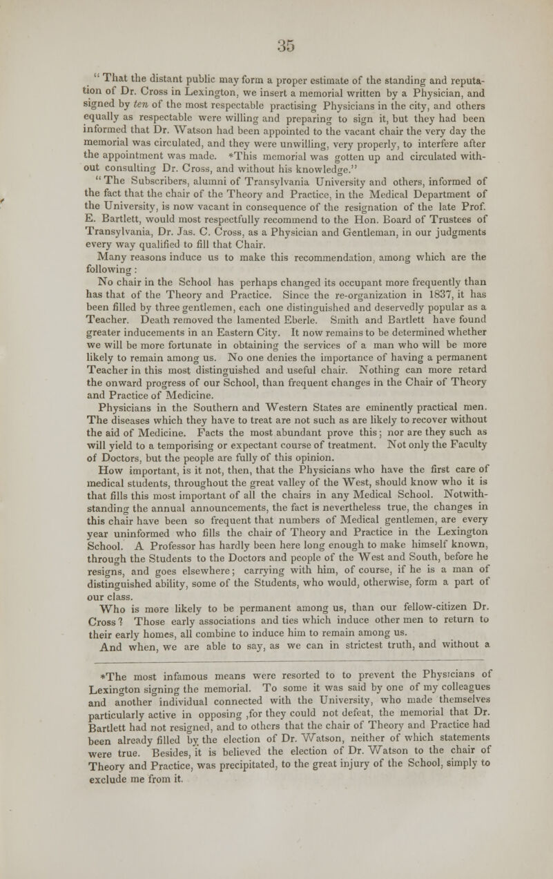  That the distant public may form a proper estimate of the standing and reputa- tion of Dr. Cross in Lexington, we insert a memorial written by a Physician, and signed by ten of the most respectable practising Physicians in the city, and others equally as respectable were willing and preparing to sign it, but they had been informed that Dr. Watson had been appointed to the vacant chair the very day the memorial was circulated, and they were unwilling, very properly, to interfere after the appointment was made. *This memorial was gotten up and circulated with- out consulting Dr. Cross, and without his knowledge.  The Subscribers, alumni of Transylvania University and others, informed of the fact that the chair of the Theory and Practice, in the Medical Department of the University, is now vacant in consequence of the resignation of the late Prof. E. Bartlett, would most respectfully recommend to the Hon. Board of Trustees of Transylvania, Dr. Jas. C. Cross, as a Physician and Gentleman, in our judgments every way qualified to fill that Chair. Many reasons induce us to make this recommendation, among which are the following: No chair in the School has perhaps changed its occupant more frequently than has that of the Theory and Practice. Since the re-organization in 1837, it has been filled by three gentlemen, each one distinguished and deservedly popular as a Teacher. Death removed the lamented Eberle. Smith and Bartlett have found greater inducements in an Eastern City. It now remains to be determined whether we will be more fortunate in obtaining the services of a man who will be more likely to remain among us. No one denies the importance of having a permanent Teacher in this most distinguished and useful chair. Nothing can more retard the onward progress of our School, than frequent changes in the Chair of Theory and Practice of Medicine. Physicians in the Southern and Western States are eminently practical men. The diseases which they have to treat are not such as are likely to recover without the aid of Medicine. Pacts the most abundant prove this; nor are they such as will yield to a temporising or expectant course of treatment. Not only the Faculty of Doctors, but the people are fully of this opinion. How important, is it not, then, that the Physicians who have the first care of medical students, throughout the great valley of the West, should know who it is that fills this most important of all the chairs in any Medical School. Notwith- standing the annual announcements, the fact is nevertheless true, the changes in this chair have been so frequent that numbers of Medical gentlemen, are every year uninformed who fills the chair of Theory and Practice in the Lexington School. A Professor has hardly been here long enough to make himself known, through the Students to the Doctors and people of the West and South, before he resigns, and goes elsewhere; carrying with him, of course, if he is a man of distinguished ability, some of the Students, who would, otherwise, form a part of our class. Who is more likely to be permanent among us, than our fellow-citizen Dr. Cross 1 Those early associations and ties which induce other men to return to their early homes, all combine to induce him to remain among us. And when, we are able to say, as we can in strictest truth, and without a ♦The most infamous means were resorted to to prevent the Physicians of Lexington signing the memorial. To some it was said by one of my colleagues and another° individual connected with the University, who made themselves particularly active in opposing ,for they could not defeat, the memorial that Dr. Bartlett had not resigned, and to others that the chair of Theory and Practice had been already filled by the election of Dr. Watson, neither of which statements were true. Besides, it is believed the election of Dr. Watson to the chair of Theory and Practice, was precipitated, to the great injury of the School, simply to exclude me from it.