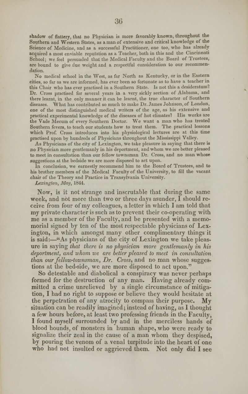 shadow of flattery, that no Physician is more favorably known, throughout the Southern and Western States, as a man of extensive and critical knowledge of the Science of Medicine, and as a successful Practitioner, one too, who has already acquired a most enviable reputation as a Teacher, both in this and the Cincinnati School; we feel persuaded that the Medical Faculty and the Board of Trustees, are bound to give due weight and a respectful consideration to our recommen- dation. No medical school in the West, as far North as Kentucky, or in the Eastern cities, so far as we are informed, has ever been so fortunate as to have a teacher in this Chair who has ever practised in a Southern State. Is not this a desideratum? Dr. Cross practised for several years in a very sickly section of Alabama, and there learnt, in the only manner it can be learnt, the true character of Southern diseases. What has contributed so much to make Dr. James Johnson,of London, one of the most distinguished medical writers of the age, as his extensive and practical experimental knowledge of the diseases of hot climates'? His works are the Vade Mecum of every Southern Doctor. We want a man who has treated Southern fevers, to teach our students how to treat them. The practical lessons which Prof. Cross introduces into his physiological lectures are at this time practised upon by hundreds of Physicians throughout the Mississippi Valley. As Physicians of the city of Lexington, we take pleasure in saying that there is no Physician more gentlemanly in his deportment, and whom we are better pleased to meet in consultation than our fellow townsman Dr. Cross, and no man whose suggestions at the bedside we are more disposed to act upon. In conclusion, we earnestly recommend him to the Board of Trustees, and to his brother members of the Medical Faculty of the University, to fill the vacant chair of the Theory and Practice in Transylvania University. Lexington, May, 1844. Now, is it not strange and inscrutable that during the same week, and not more than two or three days asunder, I should re- ceive from four of my colleagues, a letter in which I am told that my private character is such as to prevent their co-operating with me as a member of the Faculty, and be presented with a memo- morial signed by ten of the most respectable physicians of Lex- ington, in which amongst many other complimentary things it is said:—As physicians of the city of Lexington we take pleas- ure in saying that there is no physician more gentlemanly in his deportment, and whom we are better pleased to meet in consultation than our fellow-townsman. Dr. Cross, and no man whose sugges- tions at the bed-side, we are more disposed to act upon. So detestable and diabolical a conspiracy was never perhaps formed for the destruction of any man. Having already com- mitted a crime unrelieved by a single circumstance of mitiga- tion, I had no right to suppose or believe they would hesitate at the perpetration of any atrocity to compass their purpose. My situation can be readily imagined; instead of having, as 1 thought a few hours before, at least two professing friends in the Faculty, I found myself surrounded by and in the merciless hands of blood hounds, of monsters in human shape, who were ready to signalize their zeal in the cause of a man whom they despised, by pouring the venom of a venal turpitude into the heart of one who had not insulted or aggrieved them. Not only did I see