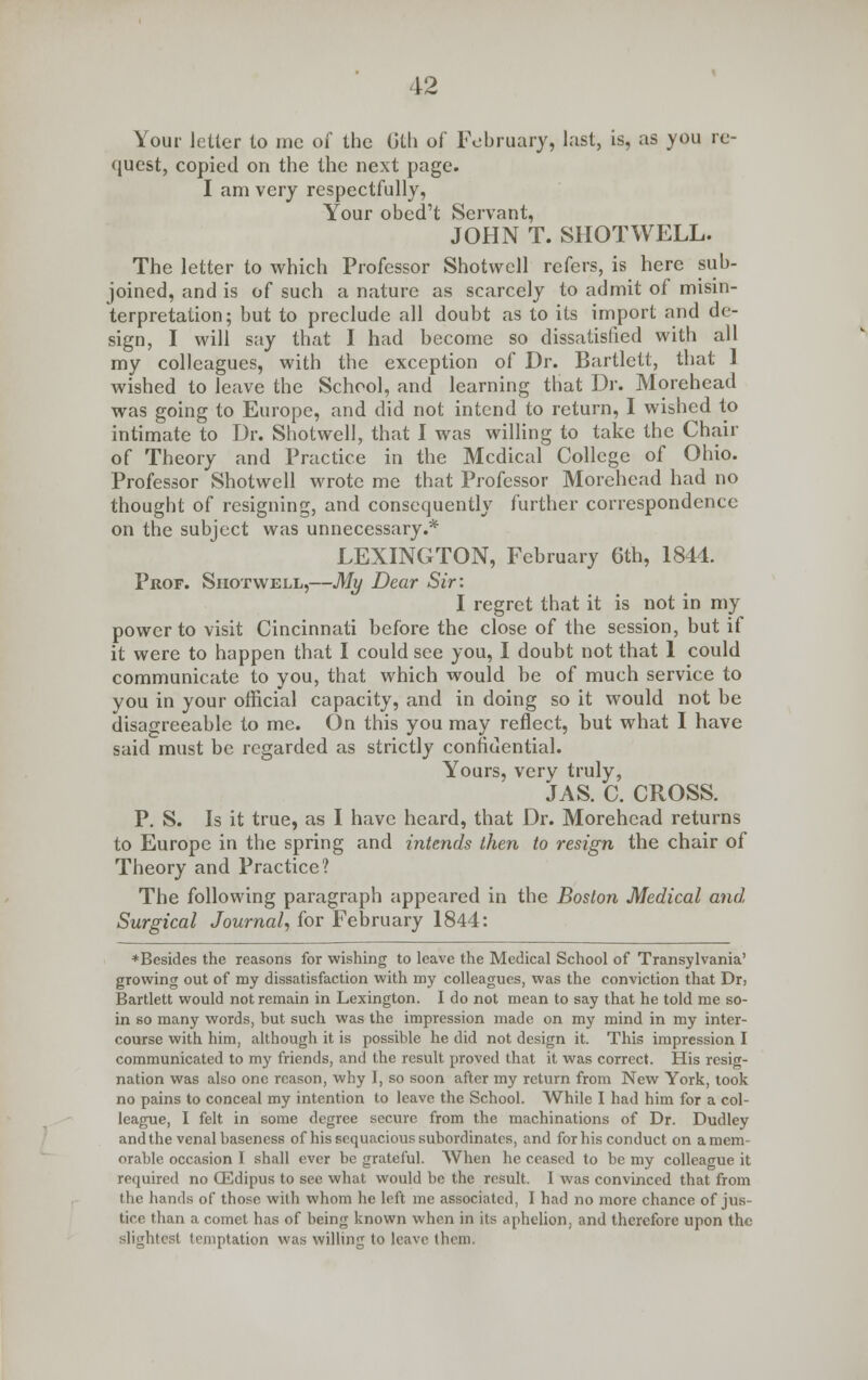 Your letter to me of the Gth of February, last, is, as you re- quest, copied on the the next page. I am very respectfully, Your obcd't Servant, JOHN T. SIIOTWELL. The letter to which Professor Shotwell refers, is here sub- joined, and is of such a nature as scarcely to admit of misin- terpretation; but to preclude all doubt as to its import and de- sign, I will say that I had become so dissatisfied with all my colleagues, with the exception of Dr. Bartlett, that 1 wished to leave the School, and learning that Dr. Morehead was going to Europe, and did not intend to return, I wished to intimate to Dr. Shotwell, that I was willing to take the Chair of Theory and Practice in the Medical College of Ohio. Professor Shotwell wrote me that Professor Morehead had no thought of resigning, and consequently further correspondence on the subject was unnecessary.* LEXINGTON, February 6th, 1844. Prof. Shotwell,—My Dear Sir: I regret that it is not in my power to visit Cincinnati before the close of the session, but if it were to happen that I could see you, I doubt not that 1 could communicate to you, that which would be of much service to you in your official capacity, and in doing so it would not be disagreeable to me. On this you may reflect, but what I have said must be regarded as strictly confidential. Yours, very truly, JAS. C. CROSS. P. S. Is it true, as I have heard, that Dr. Morehead returns to Europe in the spring and intends then to resign the chair of Theory and Practice? The following paragraph appeared in the Boston Medical and, Surgical Journal, for February 1844: ♦Besides the reasons for wishing to leave the Medical School of Transylvania' growing out of my dissatisfaction with my colleagues, was the conviction that Dr, Bartlett would not remain in Lexington. I do not mean to say that he told me so- in so many words, but such was the impression made on my mind in my inter- course with him, although it is possible he did not design it. This impression I communicated to my friends, and the result proved that it was correct. His resig- nation was also one reason, why I, so soon after my return from New York, took no pains to conceal my intention to leave the School. While I had him for a col- league, I felt in some degree secure from the machinations of Dr. Dudley and the venal baseness of his sequacious subordinates, and for his conduct on a mem- orable occasion I shall ever be grateful. When he ceased to be my colleague it required no CEdipus to see what would be the result. I was convinced that from the hands of those with whom he left me associated, I had no more chance of jus- tice than a comet has of being known when in its aphelion, and therefore upon the slightest temptation was willing to leave them.