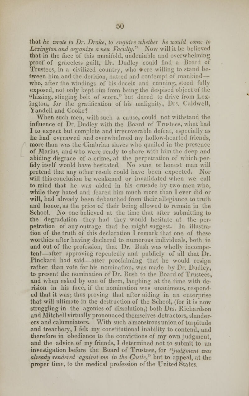 that he wrote to Dr. Drake, to enquire whether he would come to Lexington and organize a new Faculty.''' Now will it be believed that ia the face of this manifold, undeniable and overwhelming proof of graceless guilt, Dr. Dudley could find a Board of Trustees, in a civilized country, who were willing to stand be- tween him and the derision, hatred and contempt of mankind— who, after the windings of his deceit and cunning, stood fully exposed, not only kept him from being the despised object of the hissing, stinging bolt of scorn, but dared to drive from Lex- ington, for the gratification of his malignity, Drs. Caldwell, 'Vandell and Cooke? When such men, with such a cause, could not withstand the influence of Dr. Dudley with the Board of Trustees, what had I to expect but complete and irrecoverable defeat, especially as he had overawed and overwhelmed my hollow-hearted friends, more than was the Cimbrian slaves who quailed in the presence of Marius, and who were ready to share with him the deep and abiding disgrace of a crime, at the perpetration of which per- fidy itself would have hesitated. No sane or honest man will pretend that any other result could have been expected. Nor will this conclusion be weakened or invalidated when we call to mind that he was aided in his crusade by two men who, while they hated and feared him much more than I ever did or will, had already been debauched from their allegiance to truth and honor, as the price of their being allowed to remain in the School. No one believed at the time that after submitting to the degradation they had they would hesitate at the per- petration of any outrage that he might suggest. In illustra- tion of the truth of this declaration I remark that one of these worthies after having declared to numerous individuals, both in and out of the profession, that Dr. Bush was wholly incompe- tent—after approving repeatedly and publicly of all that Dr. Pinckard had said—after proclaiming that he would resign rather than vote for his nomination, was made by Dr. Dudley, to present the nomination of Dr. Bush to the Board of Trustees, and when asked by one of them, laughing at the time with de- rision in his face, if the nomination was unanimous, respond- ed that it was; thus proving that after aiding in an enterprise that will ultimate in the destruction of the School, (for it is now struggling in the agonies of dissolution,) both Drs. Richardson and Mitchell virtually pronounced themselves detractors, slander- ers and calumniators. With such a monstrous union of turpitude and treachery, I felt my constitutional inability to contend, and therefore in obedience to the convictions of my own judgment, and the advice of my friends, I determined not to submit to an investigation before the Board of Trustees, for judgment was already rendered against me in the Castle. but to appeal, at the proper time, to the medical profession of the United States.