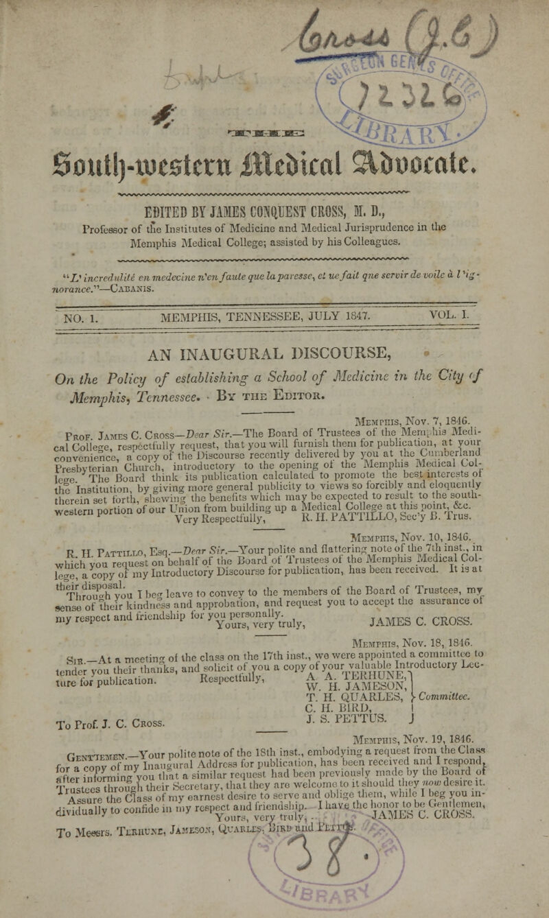 EDITED BY JAMES CONQUEST CROSS, M. D,, Professor of the Institutes of Medicine and Medical Jurisprudence in the Memphis Medical College; assisted by his Colleagues. 2.' increduliti en medecine n'cnfauleque laparessc, el uefait que scrvir de voile illHg- jiorawce.—Cabakis. NO. 1. MEMPHIS, TENNESSEE, JULY 1847. VOL. I. AN INAUGURAL DISCOURSE, On the Policy of establishing a School of Medicine in the City of Memphis, Tennessee. - By the Editok. Prof. James C. Cross—Dear Sir. Memphis, Nov. 7, 18-16. -The Board of Trustees of the Mem, his Mcdi- the Institution, by giving more general publicity to views so forcibly and eloquently therein set forth, shewing the benefits which may be expected to result to the south- M_ pcrUon .f- W. j-bg^p » f^Bfejg SWftfe Memphis, Nov. 10, 1846. R TT Pattillo Esq.—Dear Sir.—Your polite and flattering note of the 7th inst., in which you request on behalf of the Board of Trustees of the Memphis Medical Col- lege? a copy of my Introductory Discourse lor publication, has been received. It is at ^ThJSyou I be- leave to convey to the members of the Board of Trustees, my sense of their kindness and approbation, and request you to accept the assurance of my respect and friendship for ^JgrsonaUy^ ^^ Q CROgs Memphis, Nov. 18, 1816. <4n? — \t a meeting of the class on the 17th inst., we were appointed a committee to tender you their thanks, and solicit of you a copy of your yauabe Introductory Lec- ture for publication. Respectfully, A. A rERHUNE,1 T. H. QUARLES, J- Committee. C. H. BIRD, to Prof. J. C Cross. J- s- PETTUS. J Memphis, Nov. 19, 1816. RajriEfflBN -Your polite note of the 18th inst., embodying a request from the Class for a ropy of my Inaugural Address for publication, has been received and I respond after 2Snyou that a similar request had been previously made by the Board of Trustees tfoouol, their Secretary, that they are welcometo itshould they now desire it. Assure the C]as, 0f my earnest desire to serve and oblige them, while I beg you in- diriSSly to confide m toy respond fnendsh^ I hp the honor* be Ggntlemen, To Messrs, Tj&bXsz, Jameson, Quarle?, Biri