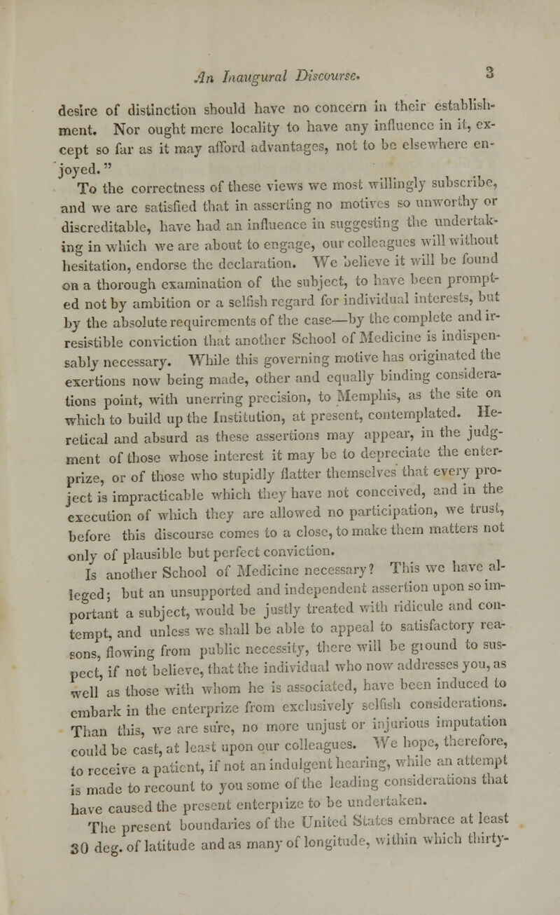 desire of distinction should have no concern in their establish- ment. Nor ought mere locality to have any influence in it, ex- cept so far as it may afford advantages, not to be elsewhere en- joyed.  To the correctness of these views we most willingly subscribe, and we arc satisfied that in asserting no motives so unworthy or discreditable, have had an influence in suggesting the undertak- ing in which we are about to engage, our colleagues will without hesitation, endorse the declaration. We believe it will be found on a thorough examination of the subject, to have been prompt- ed not by ambition or a selfish regard for individual interests, but by the absolute requirements of the case—by the complete and ir- resistible conviction that another School of Medicine is indispen- sably necessary. While this governing motive has originated the exertions now being made, other and equally binding considera- tions point, with unerring precision, to Memphis, as the site on which to build up the Institution, at present, contemplated. He- retical and absurd as these assertions may appear, in the judg- ment of those whose interest it may be to depreciate the enter- prize, or of those who stupidly flatter themselves that every pro- ject is impracticable which they have not conceived, and in the execution of which they are allowed no participation, we trust, before this discourse comes to a close, to make them matters not only of plausible but perfect conviction. Is another School of Medicine necessary? This we have al- leged; but an unsupported and independent assertion upon so im- portant a subject, would be justly treated with ridicule and con- tempt, and unless we shall be able to appeal to satisfactory rea- sons, flowing from public necessity, there will be ground to sus- pect, if not believe, that the individual who now addresses you, as well'as those with whom he is associated, have been induced to embark in the enterprize from exclusively selfish considerations. Than this, we arc sure, no more unjust or injurious imputation could be cast, at least upon our colleagues. Wc hope, therefore, to receive a patient, if not an indulgent hearing, while an attempt is made to recount to you some of the leading considerations that have caused the present entcrpiize to be undertaken. The present boundaries of the United Slates embrace at least SO deg. of latitude and as many of longitude, within which thirty-